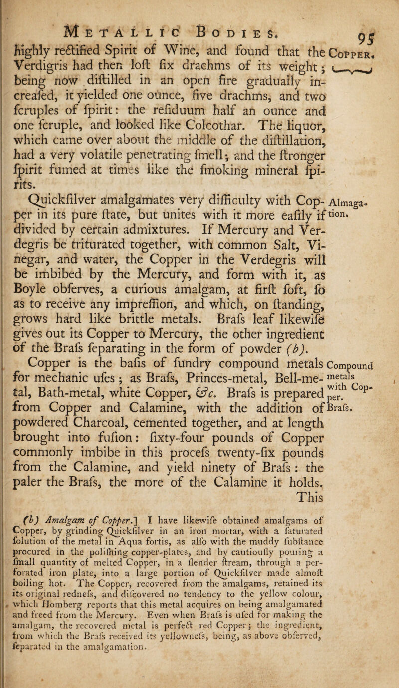 highly re&ified Spirit of Wine, and found that the Copper. Verdigris had then loft fix drachms of its weight 5 being now diftilled in an open fire gradually in- creafed, it yielded one ounce, five drachms, and two fcruples of fpirit: the refiduum half an ounce and one fcruple, and looked like Colcothar. The liquor, which came over about the middle of the aiftillation, had a very volatile penetrating fmell *, and the ftronger fpirit fumed at times like the fmoking mineral fpi¬ rit s. Quickfilver amalgamates very difficulty with Cop- Almaga- per in its pure ftate, but unites with it more eafily iftion* divided by certain admixtures. If Mercury and Ver- degris be triturated together, with common Salt, Vi¬ negar, and water, the Copper in the Verdegris will be imbibed by the Mercury, and form with it, as Boyle obferves, a curious amalgam, at firft foft, fo as to receive any imprefiion, and which, on (landing, grows hard like brittle metals. Brafs leaf likewife gives out its Copper to Mercury, the other ingredient of the Brafs feparating in the form of powder (b). Copper is the bafts of fundry compound metals Compound for mechanic ufes; as Brafs, Princes-metal, Bell-me- met*ls tal. Bath-metal, white Copper, &c. Brafs is prepared per. Cop~ from Copper and Calamine, with the addition of Brafs. powdered Charcoal, cemented together, and at length brought into fufion: fixty-four pounds of Copper commonly imbibe in this procefs twenty-fix pounds from the Calamine, and yield ninety of Brafs : the paler the Brafs, the more of the Calamine it holds. This (b) Amalgam of Copper.] I have likewife obtained amalgams of Copper, by grinding Qmckfdver in an iron mortar, with a faturated folution of the metal in Aqua fortis, as alfo with the muddy fubflance procured in the poll thing copper-plat-es, and by cautioutly pouring a fmall quantity of melted Copper, in a fender ftream, through a per¬ forated iron plate, into a large portion of Quickfilver made almoft boiling hot. The Copper, recovered from the amalgams, retained its its original rednefs, and difcovered no tendency to the yellow colour, L which Homberg reports that this metal acquires on being amalgamated and freed from the Mercury. Even when Brafs is ufed for making the amalgam, the recovered metal is perfeft red Copper; the ingredient, from which the Brafs received its yellownefs, being, as above obferved, feparated in the amalgamation.