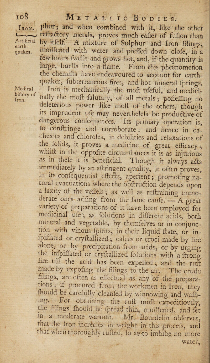 Artificial earth¬ quakes. Medical hiftory of Iron. Metallic Bodies. phur; and when combined with it, like the other refradroty metals, proves much eafier of fufion than by itfelf. A mixture of Sulphur and Iron flings, moiflened with water and preffed down clofe, in a few hours fwells and grows hot, and, if the quantity is large, burfts into a flame. From this phcenomenon the chemifts have endeavoured to account for earth¬ quakes, fubterfaneous fires, and hot mineral fprings. Iron is mechanically the moft ufeful, and medici¬ nally the moft falutary, of all metals ; poffeffirsg no deleterious power like moft of the others, though its imprudent ufe may neverthelefs be produ6tive*of dangerous con fequences. Its primary operation is, to conftringe and corroborate: and hence in ca¬ chexies and chlorofes, in debilities and relaxations of the folids, it proves a medicine of great efficacy ^ whilit in the oppofite circumftances it is as injurious as in thefe it is beneficial. Though it always acts immediately by an aftringent quality, it often proves, m its confequential eflecfts, aperient j promoting na¬ tural evacuations where the obftruclion depends upon a laxity of the vefiels y as well as reftraining immo¬ derate ones anfing from the fame caufe. A great variety of preparations of it have been employed for medicinal ufe ; as fokitions in different acids, both mineral and vegetable, by themfelves or in conjunc¬ tion^ with vinous fpirits, in their liquid ftate, or in- fpiiTated or cryftailized; calces or croci made by fire alone, or by precipitation from acids, or by urging the infpifiated or cryftaliized fokitions with a ftrong file tnl the acid has been expelled ; and the ruft made by expoiing the filings to the air. The crude filings, axe often as effectual as any of the prepara¬ tions : if procured from the workmen in Iron, they mould, be carefully clean feel by winnowing and wafli- iRg* / Gr obtaining the ruft moft expedition fly, the filings fhould be ipreacl thin, inoiftened, and fet a moderate warmth. Mr. Bourdelin obferves. jn that the Iron inerdafes in weight in this procefs, and that when thoroughly railed, fo asTo imbibe no more water.