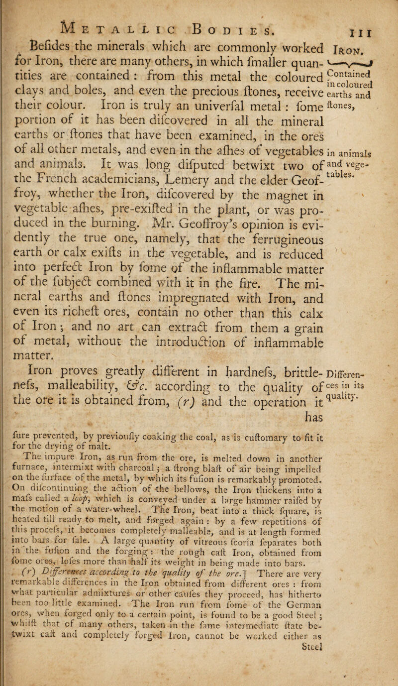 Befides the minerals which are commonly worked Iron. for Iron, there are many others, in which fmaller quan- '- tities are contained : from this metal the coloured ^°cn0t1ained clays and boles, and even the precious Hones, receive emhs and their colour. Iron is truly an univerfal metal : fome ftones> portion of it has been difcovered in all the mineral earths or Hones that have been examined, in the ores of all other metals, and even in the allies of vegetables in animals and animals. It was long difputed betwixt two ofandve£e- the French academicians, Lemery and the elder Geof-tabies* frcy, whether the Iron, difcovered by the magnet in vegetable allies, pre-exifted in the plant, or was pro¬ duced in the burning. Mr, Geoflfoy’s opinion is evi¬ dently the true one, namely, that the ferrugineous earth or calx exilts in the vegetable, and is reduced ' into perfect Iron by fome of the inflammable matter of the fubjedt combined with it in the fire. The mi¬ neral earths and Hones impregnated with Iron, and even its richelt ores, contain no other than this calx of Iron; and no art can extraft from them a grain of metal, without the introduction of inflammable matter. Iron proves greatly different in hardnefs, brittle- Differen- nels, malleability, &c. according to the quality of ces in its the ore it is obtained from, (r) and the operation itquahty' has furs prevented, by previoufly coaking the coal, as is cuftomary to fit it for the drying of malt. Tne impure iron, as run from the ore, is melted down in another furnace, intermixt with charcoal ; a ftrong blaft of air being impelled on the fur face of the metal, by which its fufion is remarkably promoted. On difcontinuing the affion of the bellows, the Iron thickens into a mafs called a loop, which is conveyed under a large hammer raifed by tne motion of a water-wheel. The Iron, beat into a thick fquare, is heated trl ready to melt, and forged again : by a few repetitions of this piocefs, it becomes completely malleable, and is at length formed into bars for f’ale. A large quantity of vitreous fcoria feparates both in the fufion and the forging: the rough caft Iron, obtained from fome oies, lofes more than half its weight in being made into bars. (r) Differences according to the quality of the ore.] There are very remarkable cnrrerences in the Iron obtained from different ores : from vvnat particular admixtures or other cauf’es they proceed, has hitherto been too little examined. The Iron run from fome of the German ores, when forged only to a certain point, is found to be a good Steel j whiKf that of many others, taken in the fame intermediate date be¬ twixt cait and completely forged Iron, cannot be worked either as Steel
