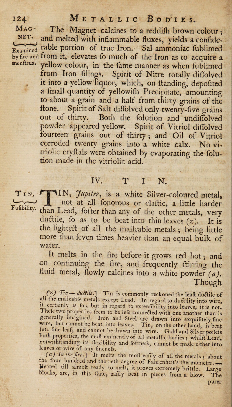 Mag- The Magnet calcines to a reddifh brown colour; and melted with inflammable fluxes, yields a confide- Examined raWe portion of true Iron, Sal ammoniac fublimed by fire and from it, elevates fo much of the Iton as to acquire a menftrua. yellow colour, in the fame manner as when fublimed from Iron filings. Spirit of Nitre totally diffolved , it into a yellow liquor, which, on (landing, depoflted a fmall quantity of yellowifh Precipitate, amounting to about a grain and a half from thirty grains of the ftone. Spirit of Salt diflolved only twenty-five grains out of thirty. Both the folution and undiflolved powder appeared yellow. Spirit of Vitriol diflolved fourteen grains out of thirty •, and Oil of Vitriol corroded twenty grains into a white calx. No vh trioiic cryflals were obtained by evaporating the folu¬ tion made in the vitriolic acid. IV. T I N. Tin, ^T^IN, Jupiter, is a white Silver-coloured metal, A n°l at ah fonorous or elaftic, a little harder lty’ than Lead, hotter than any of the other metals, very dU(Me, fo as to be beat into thin leaves (z), It is the lighted of all the malleable metals; being little more than feven times heavier than an equal bulk of water. It melts in the fire before it grows red hot; and on continuing the fire, and frequently flirring the fluid metal, (lowly calcines into a white powder (a). Though 77/7 duBile.] Tin is commonly reckoned the lead ductile of all the malleable metals except Lead. In regard to ductility into wire, it certainly is fo ; but in regard to extenfibility into leaves, it is not. Thele two properties feem to be lefs connected with one another than is geneially imagined. Iron and Steel are drawn into exquifitely fine wire, but cannot be beat into leaves. Tin, on the other hand, is beaf into fine leaf, and cannot be drawn into wire. Gold and Silver pofiefs both properties, the mod: eminently of all metallic bodies; whilft Lead, notwithftanding its flexibility and foftnefs, cannot be made either into leaves or wire of any finenefs. (a) In the jire.'] It melts the mod eafily of all the metals ; about the four hundred and thirtieth degree of Fahrenheit’s thermometer, „ Heated till almoft ready to melt, it proves extremely brittle. Laro-e blocks, are, in this date, eaiily beat in pieces from a blow. The purer