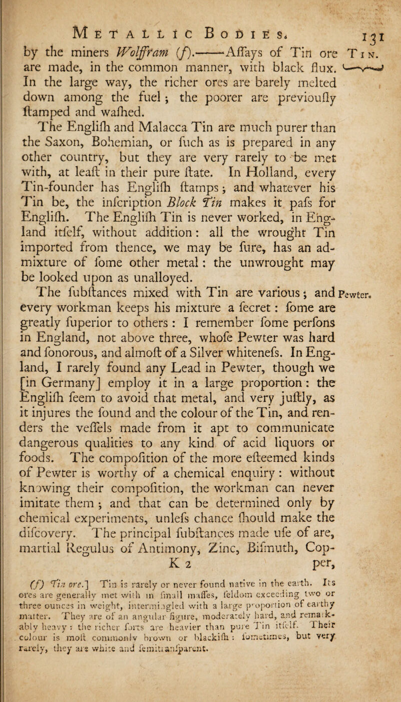 by the miners JVolfffant (f).-Affays of Tin ore T i n. are made, in the common manner, with black flux. In the large way, the richer ores are barely melted down among the fuel ; the poorer are previoufly damped and wafhed. The Englifh and Malacca Tin are much purer than the Saxon, Bohemian, or fuch as is prepared in any other country, but they are very rarely to be met with, at lead in their pure Hate. In Holland, every Tin-founder has Englifh ftamps; and whatever his Tin be, the infcription Block Tin makes it pafs for Englifh. The Englifh Tin is never worked, in Eng¬ land itfelf, without addition: all the wrought Tin imported from thence, we may be fure, has an ad¬ mixture of fome other metal: the unwrought may be looked upon as unalloyed. The fubdances mixed with Tin are various; and pewter* every workman keeps his mixture a fecret: fome are greatly fuperior to others : I remember fome perfons in England, not above three, whofe Pewter was hard and fonorous, and almoft of a Silver whitenefs. In Eng¬ land, I rarely found any Lead in Pewter, though we [in GermanyJ employ it in a large proportion: the Englifh feem to avoid that metal, and very juftly, as it injures the found and the colour of the Tin, and ren¬ ders the veffels made from it apt to communicate dangerous qualities to any kind of acid liquors or foods. The compofition of the more edeemed kinds of Pewter is worthy of a chemical enquiry : without knowing their compofition, the workman can never imitate them •, and that can be determined only by chemical experiments, unlefs chance fhould make the difcovery. The principal fubdances made ufe of are, martial Regulus of Antimony, Zinc, Bifmuth, Cop- K 2 per, (f) <Ti;i ore.~) Tin is rarely or never found native in the earth. Its ores are generally met with in fmail mafles, feldom exceeding two or three ounces in weight, intermingled with a large proportion of earthy matter. They are of an angular figure, moderately hard, and reina:k- ably heavy ; the richer forts are heavier than pure j'in itfelf. I heir colour is moll commonIv brown or hlackifh : iometimes, but very rarely, they are white and femitianiparent.