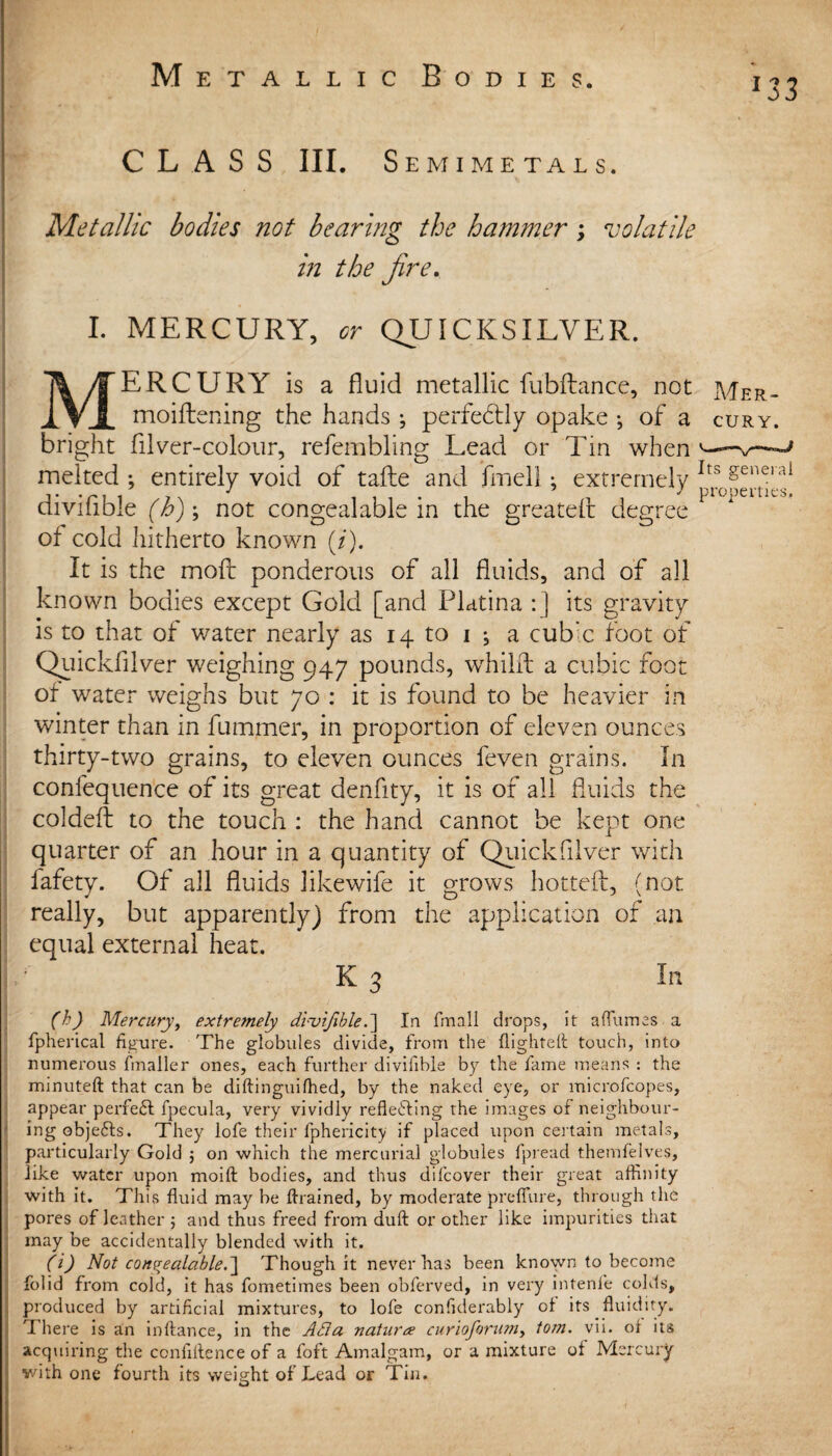 CLASS III. Semimetals. Metallic bodies not bearing the hammer; volatile in the fire. I. MERCURY, or QUICKSILVER. MERCURY is a fluid metallic fubflance, not Mer- moiftening the hands ; perfectly opake ; of a cury. bright filver-coloiir, refembling Lead or Tin when ^ melted ; entirely void of tafle and fmeli; extremely Its gen.®ral enviable (h)\ not congealable in the greateir degree of cold hitherto known (/). It is the moft ponderous of all fluids, and of all known bodies except Gold [and Flatina : ] its gravity is to that of water nearly as 14 to 1 j a cubic foot of Quickfilver weighing 947 pounds, whilft a cubic foot of water weighs but 70 : it is found to be heavier in winter than in fummer, in proportion of eleven ounces thirty-two grains, to eleven ounces feven grains. In confequence of its great denfity, it is of all fluids the coldeft to the touch : the hand cannot be kept one quarter of an hour in a quantity of Quickfilver with lafety. Of all fluids likewife it grows hotteft, (not really, but apparently) from the application of an equal external heat. I ' K 3 In (h) Mercury, extremely dluifible .~\ In fmall drops, it a flumes a fpherical figure. The globules divide, from the flighted: touch, into numerous fmaller ones, each further divifible by the fame means : the minuteft that can be diftinguifhed, by the naked eye, or microfeopes, appear perfeCl fpecula, very vividly reflecting the images of neighbour¬ ing objeCts. They lofe their fphericity if placed upon certain metals, particularly Gold ; on which the mercurial globules fpread themfelves, like water upon moid bodies, and thus difeover their great affinity with it. This fluid may be drained, by moderate preflure, through the pores of leather ; and thus freed from dud or other like impurities that may be accidentally blended with it. (i) Not conpyalabled\ Though it never has been known to become folid from cold, it has fometimes been obferved, in very intenfe colds, produced by artificial mixtures, to lofe conflderably of its fluidity. There is an indance, in the Ada nature curioforum, tom. vii. ol its acquiring the confidence of a foft Amalgam, or a mixture of Mercury with one fourth its weight of Lead or Tin.