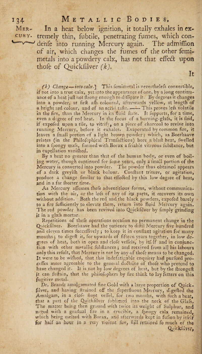 Mer~ In a heat below ignition, it totally exhales in ex- euRY. tremely thin, fubtile, penetrating fumes, which con- de'nfe into running Mercury again. The admiffion of air, which changes the fumes of the other femi- metals into a powdery calx, has not that effeft upon thefe of Quickfilver (k), ;  . ' It (k) Change—into calx.-] This femimetal is neverthelefs convertible, if not into a true ca!x, yet into the appearance of one, by a long continu¬ ance of a heat juft not. ftrong enough to difiipate it. By degrees it changes into a powder, at firft alb coloured, afterwards yellow, at length of a bright red colour, and of an acrid tafte.This proves lefs volatile in the fire, than the Mercury in its fluid ftate. It fupports, for a time, even a degree of red heat. In the focus of a btirning-glafs, it is faid, if expofed upon a tile, to vitrify, on a piece of charcoal to revive into running Mercury, before it exhales. Evaporated by common fire, it leaves a fmall portion of alight brown powder ; which, as Boerhaave relates (in the Philofophjcal Tranfafifions) bore a blaft heat, fwelled into a fpongy rpafs, formed with Borax a friable vitreous fiubftance, but jn cupeilation vaniftred. By a heat no greater than that of the human body, or even of boil¬ ing water, though continued fordome years, only a I’m all portion of the Mercury is converted into powder. The powder thus obtained appears of a dark greyifti or black bolour. C'onftant triture, pr agitation, produce a change fimilar to that effected by this low degree of heat* ^nd in a far (hotter time. As Mercury a (fumes thefe adventitious forms, without communica¬ tion with the air, or the ipfs of any of itO parts, it recovers its own without addition. Both the red and the black powders, expofed barely to a fire fufficiently to elevate them, return into fluid Mercury again. The red powder has been revived into Quickfilver by fimply grinding it in a glafs mortar. Repetitions of thefe operations occafion no permanent change in the Quickfilver. Boerhaave had the patience to diftil Mercury five hundred and eleven times fucceffively ; to keep it in conftant agitation for many months; to digeft it, for upwards of fifteen years together, in low de- , giees of heat, both in open apd clofe veffels, by itfilf and in conjunc¬ tion with other metallic fubftances ; and received from all his labours only this refult, that Mercury is not by any of thofe means to be changed, ft were to be wiftted, that this indefatigable enquirer had purfued pro- ceftes more agreeable to the general doftrine of thofe who pretend tq have changed it. It is not by low degrees of heat, but by the ftrongeft jt car. fuftain, that the phiiofophers by fire think to lay fetters on this fugitive metal. Dr. Brandt amalgamated fine Gold with a large proportion of Quick? filver, and having drained off the fuperfluous Mercury, dlgefted the Amalgam, in a clofe fitopt veffel, for two months, with iuch a heat, that a part of the Quickfilver fublirped into the neck of the Glafs. The matter being then ground with twice its weight of Sulphur, and paged with a gradual fire in a crucible, a fpongy calx remained, which being melted with Borax, and afterwards kept in fufion by itfelf for half an hour jn a very violent fire, full retained fo much of the Quickfilver*