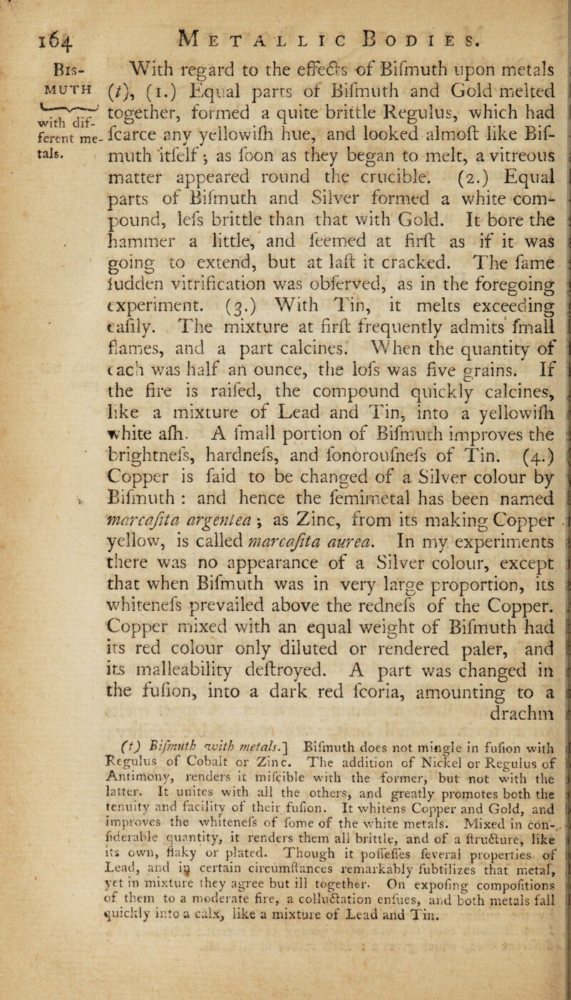 Bis¬ muth with dif¬ ferent me tais. With regard to the effefo of Bifmuth upon metals 1 (/), (1.) Equal parrs of Bifmuth and Gold melted I together, formed a quite brittle Regulus, which had fcarce any yeilowifh hue, and looked aim oft like Bif¬ muth itfelf; as foon as they began to melt, a vitreous ; matter appeared round the crucible. (2.) Equal i parts of Bifmuth and Silver formed a white com- \ pound, lefs brittle than that with Gold. It bore the i hammer a little, and feemed at hr ft as if it was i going to extend, but at laft it cracked. The fame j Bidden vitrification was obferved, as in the foregoing ! experiment. (3.) With Tin, it melts exceeding ! eafily. The mixture at firft frequently admits fmall 1 flames, and a part calcines. When the quantity of I each was half an ounce, the iofs was five grains. If 1 the fire is raifed, the compound quickly calcines, i like a mixture of Lead and Tin, into a yellowifii j white afh. A fmall portion of Bifmuth improves the brightnefs, hardnefs, and fonoroufnefs of Tin. (4.) Copper is faid to be changed of a Silver colour by Bifmuth : and hence the femimetal has been named I marcafeta argentea ; as Zinc, from its making Copper i yellow, is called marcafita aurea. In my experiments there was no appearance of a Silver colour, except that when Bifmuth was in very large proportion, its whkenefs prevailed above the rednefs of the Copper. , Copper mixed with an equal weight of Bifmuth had its red colour only diluted or rendered paler, and : its malleability deftroyed. A part was changed in the fufion, into a dark red fcoria, amounting to a drachm (t) Bifmuth <ivith metals.\ Bifmuth does not mingle in fufion with Regulus of Cobalt or Zinc. The addition of Nickel or Regulus of 1 Antimony, renders it mifcible with the former, but not with the latter. It unites with all the others, and greatly promotes both the tenuity and facility of their fufion. It whitens Copper and Gold, and improves the whitenefs of fome of the white metals. Mixed in con-. ! iiderable quantity, it renders them all brittle, and of a ftrufture, like its own, flaky or plated. Though it poffefies fevera] properties of : Lead, and i$ certain circumftances remarkably fubtilizes that metal, t yet in mixture they agree but ill together. On expofing compofitions of them to a moderate fire, a collu&ation enfues, and both metals fall ! quickly into a calx, like a mixture of Lead and Tin.