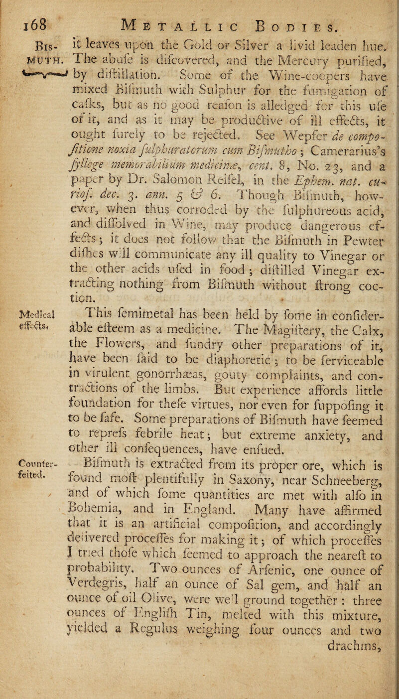 Bis. it leaves upon the Gold or Silver a livid leaden hue. muth. The abufe is difcovered, and the Mercury purified, by diftijlation. Some or the Wine-coopers have mixed Bifmuth with Sulphur tor the fumigation of calks, but as no good reafon is ailedged for this ufe of it, and as it may be produdive of ill effeds, it ought furely to be rejeded. See Wepfer de compo- ftiione noxia fulphuratcrum cum Bijmutho ; Camerarius’s Jyliege mmorahiUum medicine cent. 8, No, 23, and a paper by Dr. Salomon Rebel, in the Ephem. nat. cu-< riof. dec. 3. ann. 5 & 6. Though Bifmuth, how¬ ever, when thus corroded by the fulphureous acid, and diifolved in Wine, may produce dangerous ef¬ feds ; it does not follow that the Bifmuth in Pewter difhes will communicate any ill quality to Vinegar or the other acids tiled in food ; dlftilled Vinegar ex- trciiEinsr nothing from Bifmuth without Prong coc- tion. Medical i his femimetal has been held by fome in conlider- efeCts, able eiteem as a medicine. The Magiftery, the Calx, the Flowers, and fundry other preparations of it, have been laid to be diaphoretic ; to be ferviceable in virulent gonorrheas, gouty complaints, and con- * tractions of the limbs. But experience affords little foundation for thefe virtues, nor even for fuppofing it to be fafe. Some preparations of Bifmuth have feemed to reprefs febrile heat; but extreme anxiety, and other ill confequences, have enfued. j Counter- Bifmuth is extraded from its proper ore, which is feited, found moft plentifully in Saxony, near Schneeberg, and of which fome quantities are met with alfo in Bohemia, and in England. Many have affirmed that it is an artificial compofition, and accordingly delivered proceffes for making it; of which proceffes I tried thefe which feemed to approach the neareit to probability, I wo ounces of Arfenic, one ounce of Verdegris, half an ounce of Sal gem, and half an ounce of oil Olive, were wed ground together : three ounces or Englifh 1 in, melted with this mixture, yielded a Regulus, weighing four ounces and two drachms.