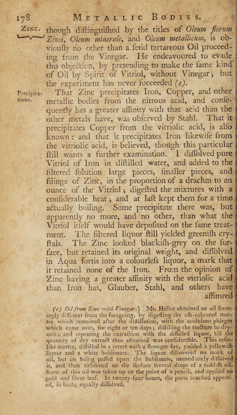 Zinc, Precipita¬ tions. though diftinguiffied by the titles of Oleum florap Zinci5 Oleum miner ale, and Oleum metallicum, is ob- ■ vioufly no other than a fetid tartareous Oil proceed¬ ing from the Vinegar. He endeavoured to evade this objection, by pretending to make the fame kind fj of Oil by Spirit of Vitriol, without Vinegar^ but the experiment has never facceeded (e). That Zinc precipitates Iron, Copper, and other metallic bodies from the nitrous acid, and confe- quently has a greater affinity with that acid than the other metals have, was obferved by Stahl. That it precipitates Copper from the vitriolic acid, is alio known : and that it precipitates Iron likewife from the vitriolic acid, is believed, though this particular Fill wants a further examination. I diffiolved pure Vitriol of Iron in diftilled water, and added to the filtered folution large pieces, fmaller pieces, and filings of Zinc, in the proportion of a drachm to an ounce of the Vitriol; digefted the mixtures with a confiderable heat; and at laft kept them for a time actually boiling. Some precipitate there was, but apparently no more, and no other, than what the Vitriol itfelf would have depofited on the fame treat¬ ment. The filtered liquor ftill yielded greenifh cry- ftals. The Zinc looked blackifh-grey on the fur- face, but retained its original weight, and diffiolved in Aqua fortis into a colourlefs liquor, a mark that it retained none of the Iron. From the opinion of Zinc having a greater affinity with the vitriolic acid i than Iron has, Glauber, Stahl, and others have affimred (e) Oil from Zinc with Vinegar. ] Mr. Hellot obtained an oil feem- ingly different from the foregoing, by digefting the alh-coloured mat¬ ter which remained after the d i if illation, with the acidulous phlegm which came over, for eight or ten days 5 diftilling the tinflure to dry- 11 efs $ and repeating the ex trad ion with the diftilled liquor, till the; quantity of dry extract thus obtained was confiderable. This reftn-f like matter, diftilled in a retort with a (Longer fire, yielded a yellowiih liquor and a white Sublimate. The liquor difcovered no mark of: oil, but on being paffed upon the Sublimate, immediately dilfolved it, and then exhibited on the furface feveral drops of a reddifh oil. Some of this oil was taken up on the point of a pencil, and applied on gold and (Uver-leaf. In twenty-four hours, the parts touched appear¬ ed, in both, equally dilfolved.