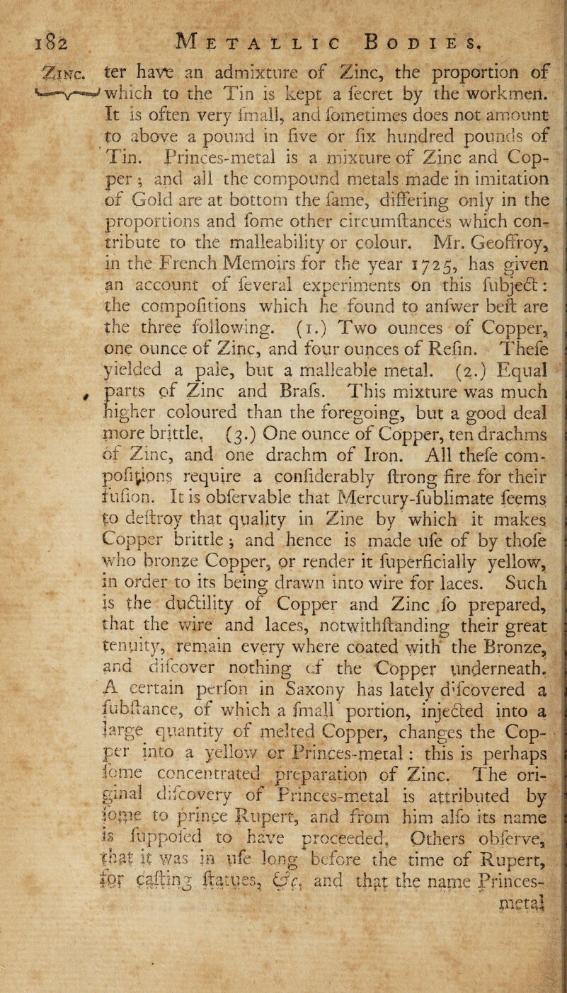 JSjnc. ter have an admixture of Zinc, the proportion of w-y-w which to the Tin is kept a fecret by the workmen. It is often very fmall, and fometimes does not amount to above a pound in five or fix hundred pounds of Tin. Princes-metal is a mixture of Zinc and Cop¬ per ; and all the compound metals made in imitation . of Gold are at bottom the fame, differing only in the proportions and forme other cite urn fiances which con¬ tribute to the malleability or colour. Mr. Geoffrey, in the French Memoirs for the year 1725, has given an account of feveral experiments on this fubject: the compofitions which he found to anfwer beft are the three following. (1.) Two ounces of Copper, one ounce of Zinc, and four ounces of Refin. Thefe yielded a pale, but a malleable metal. (2.) Equal # parts of Zinc and Brafs. This mixture was much higher coloured than the foregoing, but a good deal more brittle, (3.) One ounce of Copper, ten drachms of Zinc, and one drachm of Iron. All thefe com- pofipons require a confiderably ftrong fire for their fufion. It is obfervable that Mercury-fubjjmate feems to defiroy that quality in Zine by which it makes Copper brittle ; and hence is made ufe of by thofe who bronze Copper, or render it fuperficially yellow, in order to its being drawn into wire for laces. Such is the ductility of Copper and Zinc fo prepared, that the wire and laces, notwithftanding their great tenpity, remain every where coated with the Bronze, and difeover nothing cf the Copper underneath. A certain perfon in Saxony has lately dficovered a j fiubfiance, of which a fmall portion, injedted into a large quantity of melted Copper, changes the Cop¬ per into a yellow or Princes-metal: this is perhaps feme concentrated preparation of Zinc. The ori¬ ginal ddcovery of Princes-metal is attributed by ioipe to prince Rupert, and from him alfo its name is fuppoied to have proceeded. Others obferve, |naf it was in ufe long before the time of Rupert, fer ftatues, CrV. and thpt the name Princes- metal