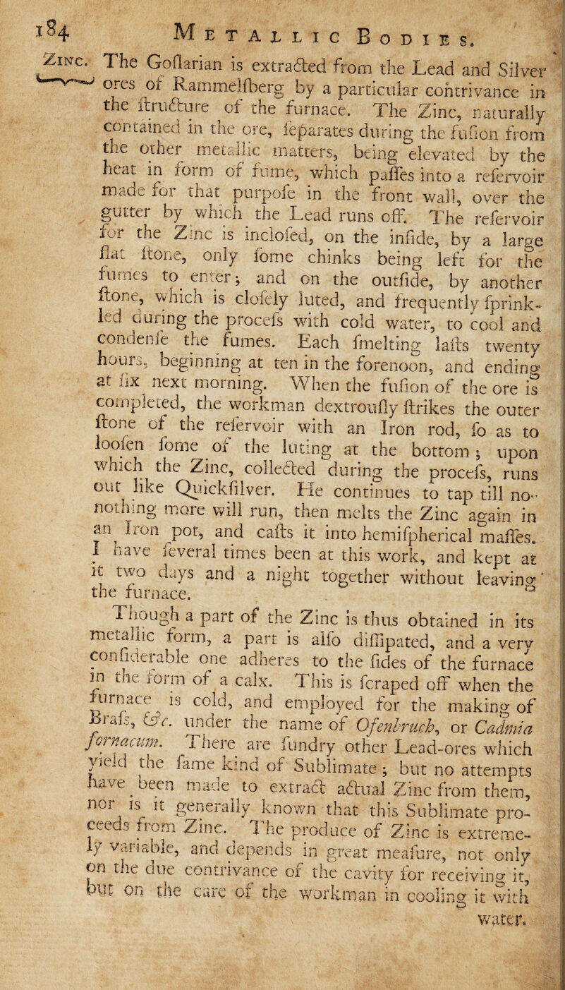 Zinc- Tlie Goflarian is extracted from the Lead and Silver ’ ores ,ot Rammelfberg by a particular contrivance in the ftnidture of the furnace. The Zinc, naturally . contained m the ore, ieparates during the fu (ion from the other metallic matters, being elevated by the heat m form of runic, which palles into a refervoir made iOt that puipofe in the front wall, over the gutter by which. the Lead runs off. The refervoir fur the Zinc is incloied, on the iniide, by a large fldi itone, only fome chinks being left for the fumes to enter; and on the outfide, by another ftGUc, Vvhicn is clofely luted, and frequently fprink- led during the procefs with cold water, to cool and conuenie the fumes. Each fmelting lails twenty hours, beginning at ten in the forenoon, and ending at fix next morning. When the fufion of the ore is completed, the workman dextroufly ftrikes the outer Lone of the refervoir with an Iron rod, fo as to looien fome of the luting at the bottom ; upon v/nich the Zinc, collected during the procefs, runs out like Quickfilver. Ele continues to tap till no- nothing more will run, then melts the Zinc again in Ir0il P°b and calls it into hemifpherical mafles. I have feveral times been at this work, and kept at it two days and a night together without leaving' the furnace. ° Tnough a part or the Zinc is thus obtained in its metallic form, a part is alfo diffipated, and a verv con iderable one adneres to the fdes of the furnace in die iorm of a calx. This is fcraped off when the furnace ^ is cold, and employed for the making of ■orafs, Lv. under the name of Ofenbruch, or Cadmia fornucum. There are fundry other Lead-ores which yic.v the fame kind of Sublimate ; but no attempts have been made to extra# aftual Zinc from them, nor, Isr !t generally known that this Sublimate pro¬ ceeds from Zinc. ^ The produce of Zinc is extreme¬ ly Variable, and depends m great meafure, not only on the due contrivance of the cavity for receiving it, - care or the workman, in coolin0* it with ! water.