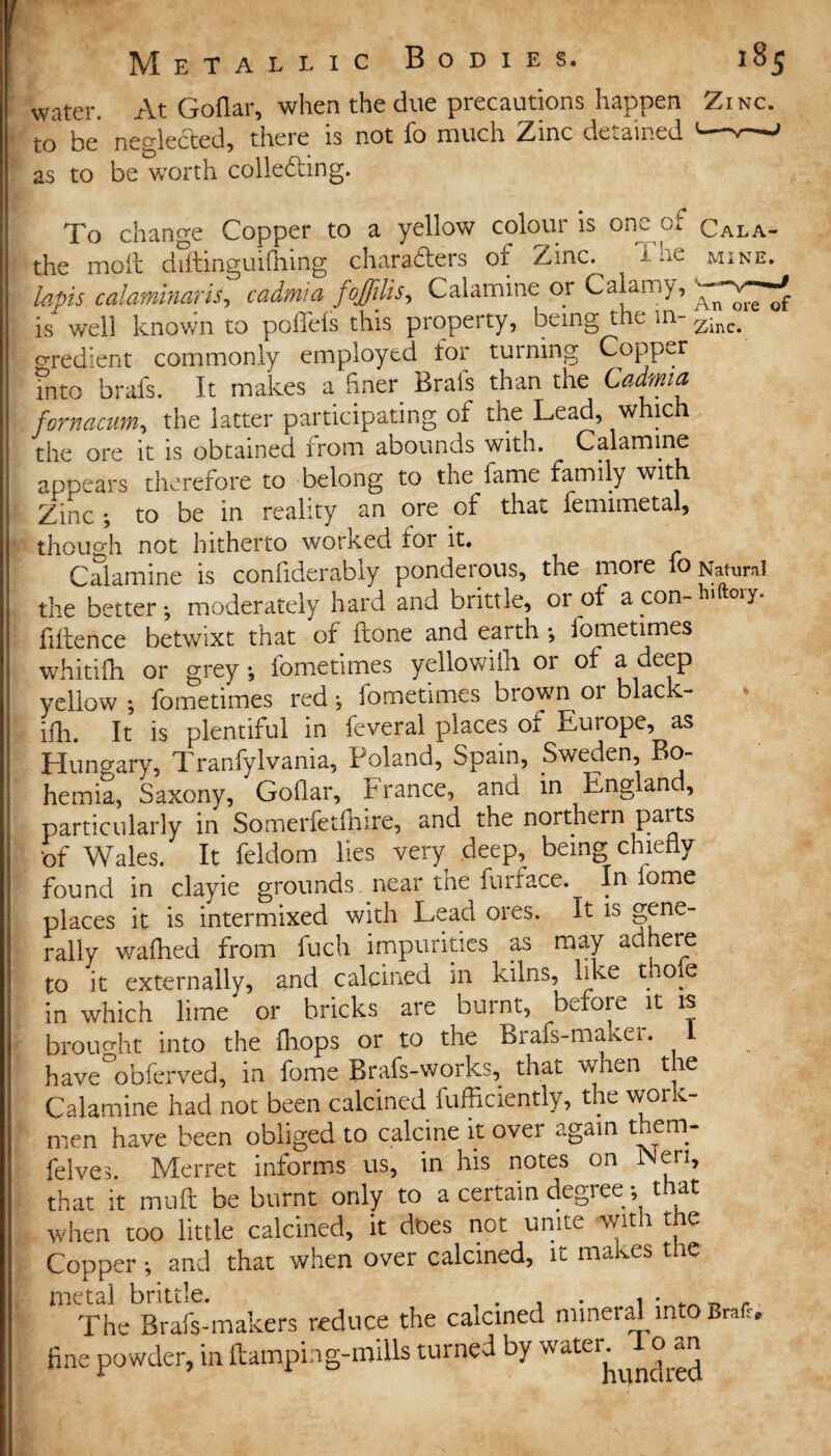 water. At Goflar, when the due precautions happen Zinc. to he negledted, there is not fo much Zinc detained — as to be worth colledfing. To change Copper to a yellow colour is one: or Cala- the molt diftinguifiiing characters of Zinc. •*- :1C mine. lapis calaminaris, cadmia Calamine or Cal a my, is well known to pofTeis this property, being the in- oredient commonly employed for turning Copper into brafs. It makes a finer Brals than the Cadmia fomacum, the latter participating of the Lead, which the ore it is obtained from abounds with. Calamine appears therefore to belong to the lame family with Zinc ; to be in reality an ore of that femimetal, though not hitherto worked for it. Calamine is confiderably ponderous, the more 10 Natural the better; moderately hard and brittle, or of acon-l^ry. fiftence betwixt that of ftone and earth •, lometimes whitifh or grey *, lometimes yellowiih or of a deep yellow ; fometimes red; lometimes brown 01 black- ifh. It is plentiful in feveral places of Europe, as Hungary, Tranfylvania, Poland, Spain, Sweden, Bo¬ hemia, Saxony, Goflar, France, and in England, particularly in Somerfetfhire, and the northern paits 'of Wales. It feldom lies very deep, being chiefly found in clayie grounds, near the furrace. In iome places it is intermixed with Lead ores, it is gene¬ rally walked from fuch impurities as may adhere to it externally, and calcined in kilns, like tho e in which lime or bricks are burnt, before it is brought into the Ikops or to the Brafs-maxer. I have obferved, in fome Brafs-works, that when the Calamine had not been calcined Sufficiently, the work¬ men have been obliged to calcine it over again them- felves. Merret informs us, in his notes on INen, that it muft be burnt only to a certain degree; that when too little calcined, it does not unite with the Copper; and that when over calcined, it makes the metal brittle. , . , . , • _ _ ., The Brafs-makers reduce the caicined mineral into Brafr. fine powder, in Lamping-mills turned by waten ^1 o^an