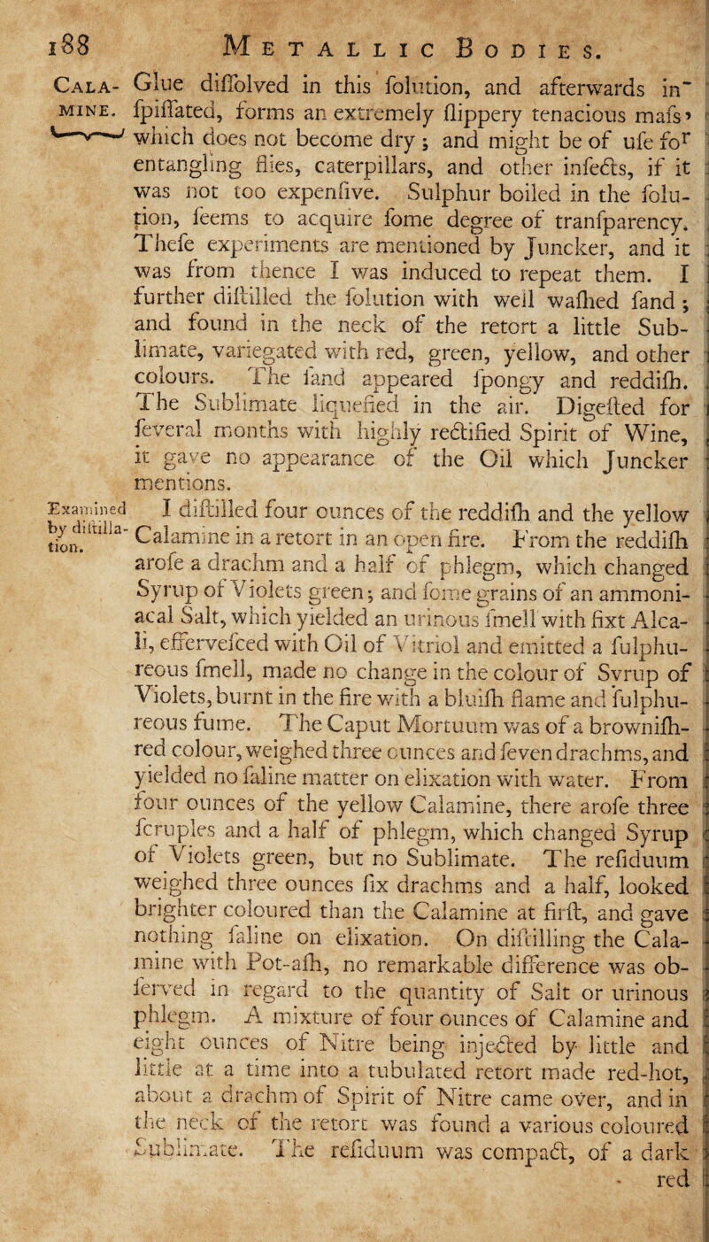 Cala¬ mine. Examined by distilla¬ tion. Metallic Bodies. Glue diffolved in this folution, and afterwards in~ fpiffated, forms an extremely foppery tenacious mafs’ which does not become dry ; and might be of ufe for entangling flies, caterpillars, and other infefts, if it was not too expenlive. Sulphur boiled in the folu¬ tion, feems to acquire fome degree of tranfparency. Thefe experiments are mentioned by Juncker, and it was from thence I was induced to repeat them. I further diftilled the folution with well wafoed fand ; : and found in the neck of the retort a little Sub- | 1-imate, variegated with red, green, yellow, and other i colours. I he land appeared fpongy and reddifo. j The Sublimate liquefied in the air. Digefted for i feveral months with highly re&ified Spirit of Wine, , it gave no appearance of the Oil which Juncker : mentions. I diftilled four ounces of the reddifo and the yellow Calamine in a retort in an open fire. From the reddifo arofe a drachm and a half of phlegm, which changed Syrup of Violets green; and fome grains of an ammoni- acal Salt, which yielded an urinous fmell with fixt Alca- 11, effcrvefced with Oil of Vitriol and emitted a fulphu- reous fmell, made no change in the colour of Svrup of Violets, burnt in the fire with a bluifh flame and Sulphu¬ reous fume. The Caput Mortuum was of a brownifo- red colour, weighed three ounces and feven drachms, and yielded no faline matter on elixation with water. From four ounces of the yellow Calamine, there arofe three fern pies and a half of phlegm, which changed Syrup of Violets green, but no Sublimate. The refiduum weighed three ounces fix drachms and a half, looked brighter coloured than the Calamine at fufl, and gave nothing faline on elixation. On diftilling the Cala¬ mine with Pot-afo, no remarkable difference was ob- ferved in regard to the quantity of Salt or urinous phlegm. A mixture of four ounces of Calamine and eight ounces of Nitre being injected by little and little at a time into a tubulated retort made red-hot, about a drachm of Spirit of Nitre came over, and in die neck or the retort was found a various coloured The refiduum was compact, of a darl red C O .i i £ 1 a d C O • Iv