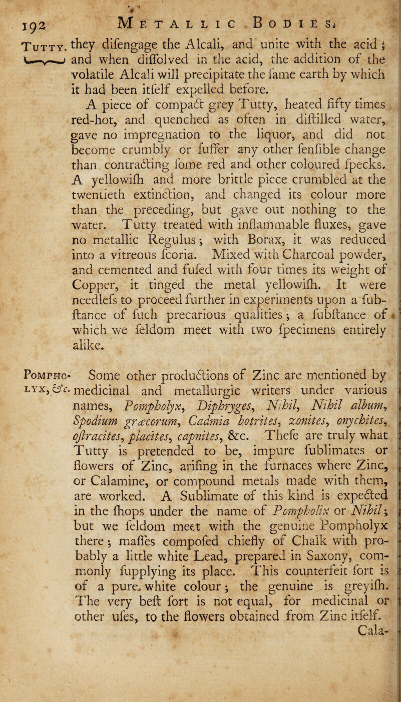 Tutty. they clifengage the Alcali, and unite with the acid | U-v-—> and when difiblved in the acid, the addition of the voiatile Alcali will precipitate the fame earth by which it had been itfelf expelled before. A piece of compaCt grey Tutty, heated fifty times red-hot, and quenched as often in diftilled water, gave no impregnation to the liquor, and did not become crumbly or buffer any other fenfible change than contracting feme red and other coloured fpecks. A yellowifh and more brittle piece crumbled at the twentieth extinction, and changed its colour more than the preceding, but gave out nothing to the water. Tutty treated with inflammable fluxes, gave no metallic Reguius; with Borax, it was reduced into a vitreous fcoria. Mixed with Charcoal powder, and cemented and fufed with four times its weight of Copper, it tinged the metal yellowifh. It were needlefs to proceed further in experiments upon a fub- I fiance of fuch precarious qualities •, a fubftance of«: which we feldom meet with two fpecimens entirely ■ alike. Fompho Some other productions of Zinc are mentioned by lyx, CV. medicinal and metallurgic writers under various i names, Pompholyx, Diphryges, Nihil, Nihil album, , Spodium gr^corum, Cadmia hotrites, zonites, onychites, , cftracites, placites, capnites, &c. Thefe are truly what ; Tutty is pretended to be, impure fublimates or flowers of Zinc, arifing in the furnaces where Zinc, or Calamine, or compound metals made with them, are worked. A Sublimate of this kind is expeCted in the fhops under the name of Pompholix or Nihil; but we feldom meet with the genuine Pompholyx there *, mafles compofed chiefly of Chalk with pro¬ bably a little white Lead, prepared in Saxony, com¬ monly fupplying its place. This counterfeit fort Is of a pure., white colour; the genuine is greyifh. The very befl fort is not equal, for medicinal or other ufes, to the flowers obtained from Zinc itfelf. Cala-