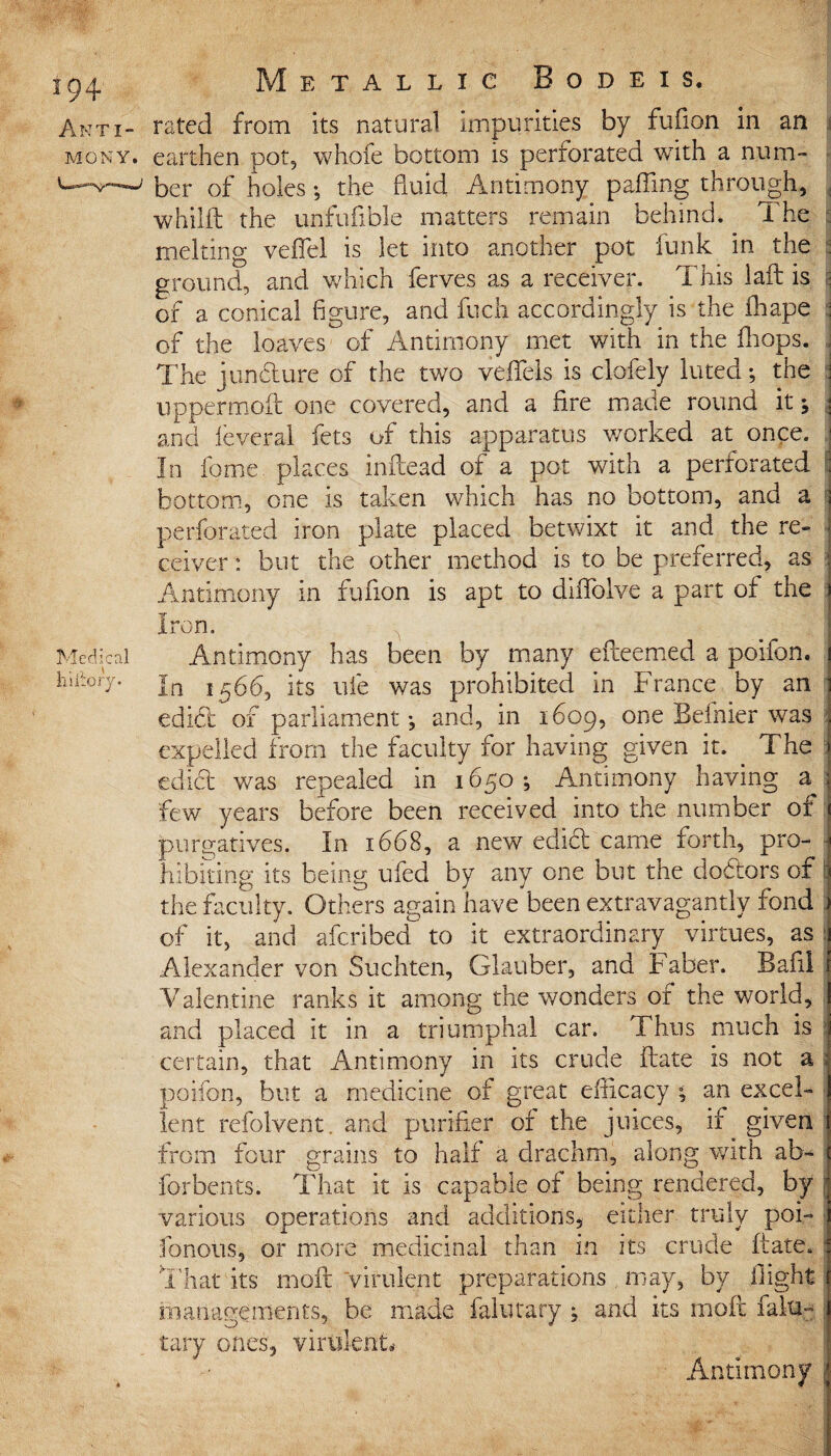 Medical hiltory. Anti- rated from its natural impurities by fufion in an mony. earthen pot, whofe bottom is perforated with a num¬ ber of holes •, the fluid Antimony paffing through, whilft the unfufible matters remain behind* The melting veffel is let into another pot funk in the ground, and which ferves as a receiver. This laft is of a conical figure, and fuch accordingly is the fhape of the loaves of Antimony met with in the fhops. The juncture of the two veffels is clofely luted; the uppermoft one covered, and a fire made round it; and feveral lets of this apparatus worked at once. In fome. places inftead of a pot with a perforated bottom, one is taken which has no bottom, and a perforated iron plate placed betwixt it and the re¬ ceiver : but the other method is to be preferred, as Antimony in fufion is apt to diflblve a part of the Iron. Antimony has been by many eiteemed a poifon. In 1566, its life was prohibited in France by an edict of parliament; and, in 1609, one Beinier was expelled from the faculty for having given it. The edict was repealed in 1650; Antimony having a^ few years before been received into the number of purgatives. In 1668, a new edibl eame forth, pro¬ hibiting its being ufed by any one but the debtors of the faculty. Others again have been extravagantly fond of it, and aferibed to it extraordinary virtues, as Alexander von Suchten, Glauber, and Faber. Bafil Valentine ranks it among the wonders of the world, and placed it in a triumphal car. Thus much is certain, that Antimony in its crude Fate is not a poifon, but a medicine of great efficacy ; an excel¬ lent refolvent. and purifier of the juices, if given from four grains to half a drachm, along with ab~ forbents. That it is capable of being rendered, by various operations and additions, either truly poi- fonous, or more medicinal than in its crude ftate. That its moft virulent preparations . may, by flight managements, be made falutary ; and its moft falu- tary ones, virulent* Antimony