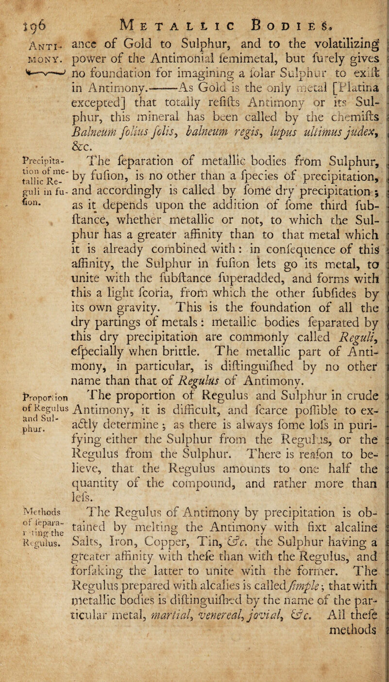 Anti¬ mony. ance of Gold to Sulphur, and to the volatilizing power of the Antimonial femimetal, but furely gives no foundation for imagining a folar Sulphur to ex. ft in Antimony.——-As Gold is the only metal [Flatina excepted] that totally refills Antimony or its Sul- Precipita- tion of me¬ tallic Re- guli in fu- lon. Proporhon of Regulus ftnd Sul¬ phur. Methods of fepara- r 'ting the Regulus. phur, this mineral has been called by the chemifts Balneum foUus foils, balneum regis, lupus uliimus judex. The feparation of metallic bodies from Sulphur, by fufion, is no other than a fpecies of precipitation, and accordingly is called by fome dry precipitation ; as it depends upon the addition of fome third fub- ftance, whether metallic or not, to which the Sul¬ phur has a greater affinity than to that metal which it is already combined with: in confequence of this affinity, the Sulphur in fufion lets go its metal, to unite with the fubftance fuperadded, and forms with this a light fcoria, from which the other fubfides by its own gravity. This is the foundation of all the dry partings of metals : metallic bodies feparated by this dry precipitation are commonly called Reguli, efpecially when brittle. The metallic part of Anti¬ mony* in particular, is diftinguifhed by no other name than that of Regulus of Antimony. The proportion of Regulus and Sulphur in crude Antimony, it is difficult, and fcarce poffible to ex¬ actly determine ; as there is always fome lofs in puri¬ fying either the Sulphur from the Regulus, or the Regulus from the Sulphur. There is reafon to be¬ lieve, that the Regulus amounts to one half the quantity of the compound, and rather more than lefs. The Regulus of Antimony by precipitation is ob¬ tained by melting the Antimony with fixt alcaline Salts, Iron, Copper, Tin, &c. the Sulphur having a greater affinity with thefe than with the Regulus, and forfaking the latter to unite with the former. The Regulus prepared with alcalies is calledfimple •, that with metallic bodies is diftinguifhed by the name of the par¬ ticular metal, martial, venereal, jovial, &c. All thefe methods WCTWJ’ll1,1 —HI!!