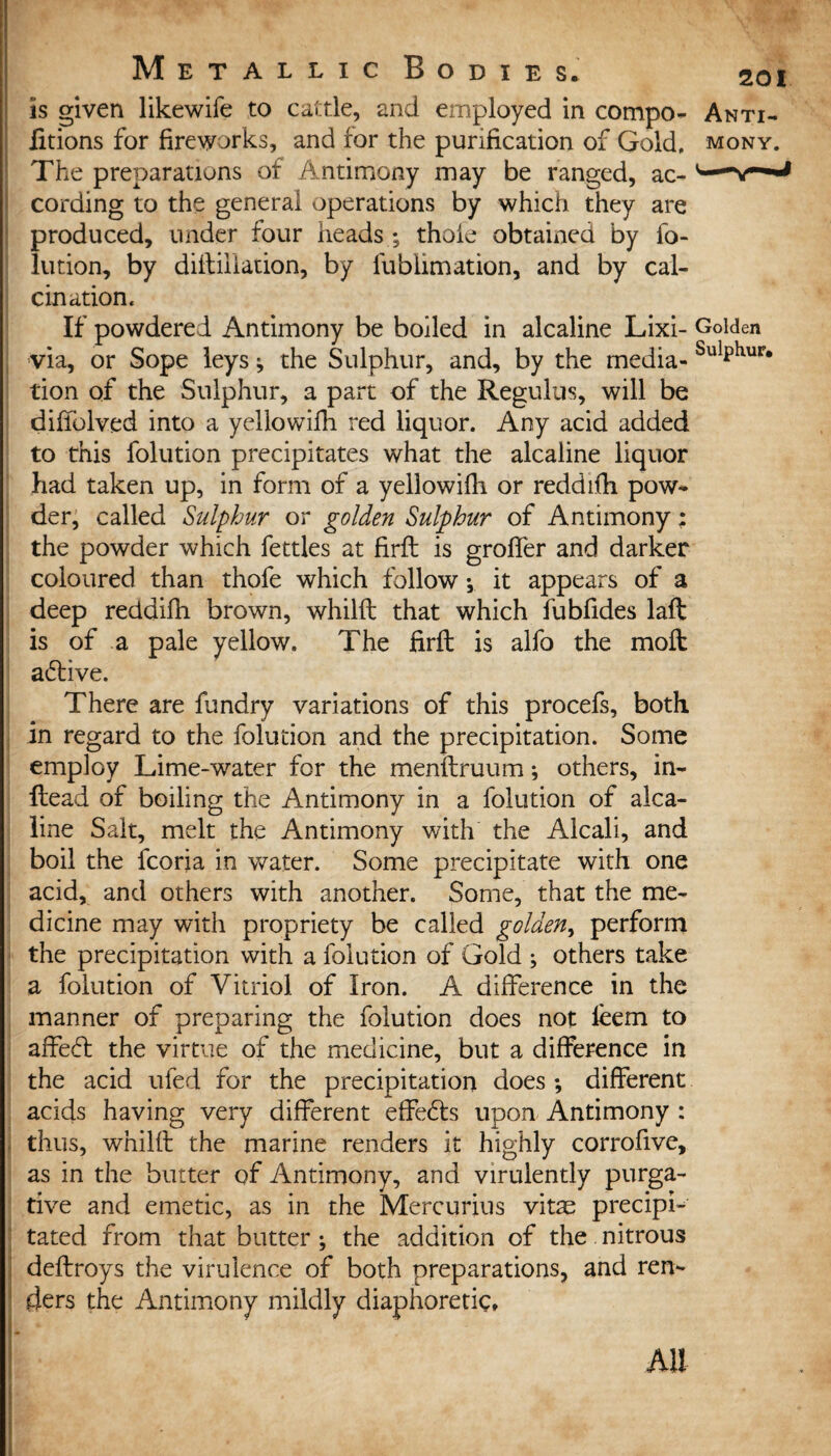 is given likewife to cattle, and employed in compo- Anti- fitions for fireworks, and for the purification of Gold, mony. The preparations of Antimony may be ranged, ac- cording to the general operations by which they are produced, tinder four heads ; thole obtained by fo¬ lution, by diitiiiarion, by lublimation, and by cal¬ cination. If powdered Antimony be boiled in alcaline Lixi- Golden via, or Sope leys ^ the Sulphur, and, by the media- SulPhur* tion of the Sulphur, a part of the Regulus, will be diflblved into a yellowifh red liquor. Any acid added to this folution precipitates what the alcaline liquor had taken up, in form of a yellowifli or reddifh. pow¬ der, called Sulphur or golden Sulphur of Antimony; the powder which fettles at Hrfl is groffer and darker coloured than thofe which follow y it appears of a deep reddifh brown, whilft that which fubfides laft is of a pale yellow. The firft is alfo the molt adtive. There are fundry variations of this procefs, both in regard to the folution and the precipitation. Some employ Lime-water for the menftruum *, others, in- ftead of boiling the Antimony in a folution of alca¬ line Salt, melt the Antimony with the Alcali, and boil the fcoria in water. Some precipitate with one acid, and others with another. Some, that the me¬ dicine may with propriety be called golden, perform the precipitation with a folution of Gold ; others take a folution of Vitriol of Iron. A difference in the manner of preparing the folution does not leem to affedt the virtue of the medicine, but a difference in the acid ufed for the precipitation does ; different acids having very different effedts upon Antimony : thus, whilft the marine renders it highly corrofive, as in the butter of Antimony, and virulently purga¬ tive and emetic, as in the Mercurius vitae precipi¬ tated from that butter ; the addition of the nitrous deftroys the virulence of both preparations, and ren¬ ders the Antimony mildly diaphoretic* Ail