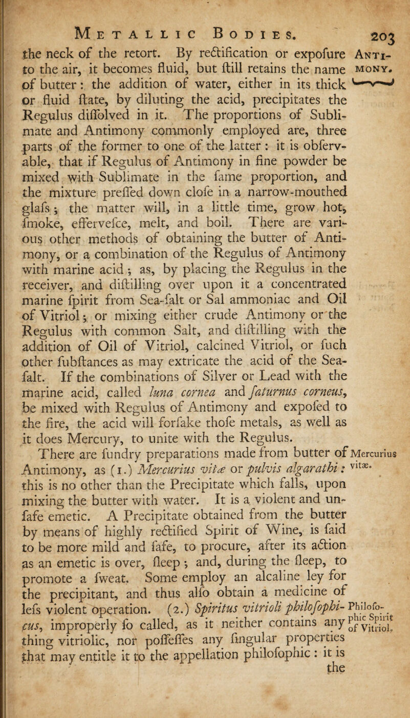 i the neck of the retort. By redt ideation or expofure An Ti¬ to the air, it becomes fluid, but ftill retains the name mony. of butter: the addition of water, either in its thick or fluid (late, by diluting the acid, precipitates the Regulus diflolved in it. The proportions of Subli¬ mate and Antimony commonly employed are, three parts of the former to one of the latter : it is obferv- able, that if Regulus of Antimony in fine powder be mixed with Sublimate in the fame proportion, and the mixture prefled down clofe in a narrow-mouthed glafs ; the matter will, in a little time, grow hot, fmoke, eftervefce, melt, and boil. There are vari¬ ous other methods of obtaining the butter of Anti¬ mony, or a combination of the Regulus of Antimony with marine acid *, as, by placing the Regulus in the receiver, and diftilling over upon it a concentrated marine fpirit from Sea-falt or Sal ammoniac and Oil of Vitriol * or mixing either crude Antimony or the Regulus with common Salt, and diftilling with the addition of Oil of Vitriol, calcined Vitriol, or fuch other fuhftances as may extricate the acid of the Sea- falt. If the combinations of Silver or Lead with the marine acid, called Inna cornea and faturnus corneus, be mixed with Regulus of Antimony and expofed to the fire, the acid will forfake thofe metals, as well as it does Mercury, to unite with the Regulus. There are fundry preparations made from butter ofMercurius Antimony, as (1.) Mercurius vita or pulvis algaratbi: vlt3e° this is no other than the Precipitate which falls, upon mixing the butter with water. It is a violent and un~ fafe emetic. A Precipitate obtained from the butter by means of highly redtified Spirit of Wine, is faid to be more mild and fafe, to procure, after its adlion as an emetic is over, fleep ; and, during the deep, to promote a fweat. Some employ an alcaline ley for the precipitant, and thus alfo obtain a medicine of lefs violent operation. (2.) Spiritus vitrioli philofophi- Philofo-^ pus, improperly fo called, as it neither contains any p?1yit[A£ thing vitriolic, nor polfefles any Angular properties £hat may entitle it to the appellation philofophic : it is the