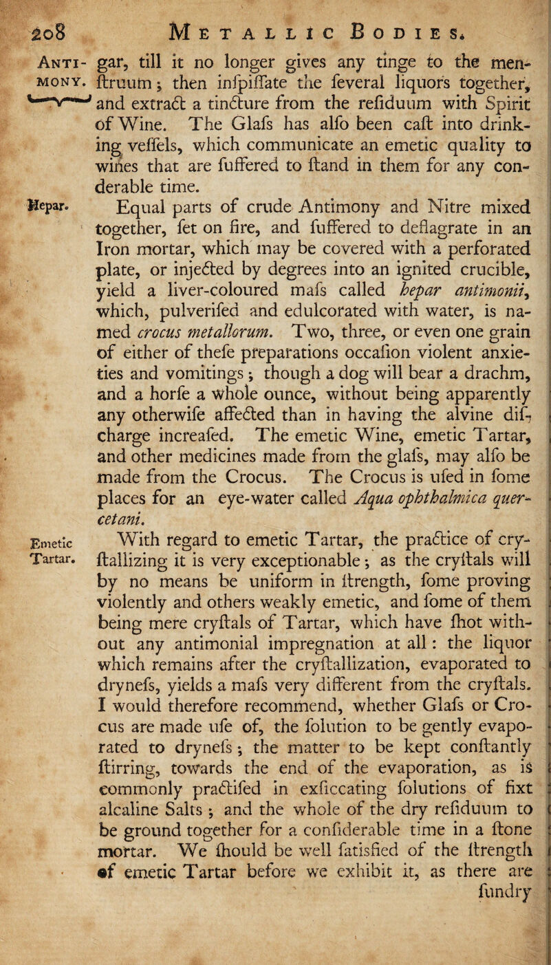 Anti- gar, till it no longer gives any tinge to the meri¬ ts on y. ftruutn; then infpiffate the feveral liquors together, and extract a tindture from the refiduum with Spirit of Wine. The Glafs has alfo been call: into drink¬ ing veffels, which communicate an emetic quality to wines that are fuffered to ftand in them for any con- derable time. Hepar. Equal parts of crude Antimony and Nitre mixed together, fet on fire, and fuffered to deflagrate in an Iron mortar, which may be covered with a perforated plate, or injected by degrees into an ignited crucible, yield a liver-coloured mafs called hepar antimonii, which, pulverifed and edulcorated with water, is na¬ med crocus metallorum. Two, three, or even one grain of either of thefe preparations occaflon violent anxie¬ ties and vomitings; though a dog will bear a drachm, and a horfe a whole ounce, without being apparently any otherwife affedled than in having the alvine diff charge increafed. The emetic Wine, emetic Tartar, and other medicines made from the glafs, may alfo be made from the Crocus. The Crocus is ufed in fome places for an eye-water called Aqua ophthalmica quer- cetani. Emetic With regard to emetic Tartar, the pradtice of cry- Tartar, ftallizing it is very exceptionable; as the cryffals will by no means be uniform in ftrength, fome proving violently and others weakly emetic, and fome of them being mere cryffals of Tartar, which have fhot with¬ out any antimonial impregnation at all: the liquor which remains after the cryftallization, evaporated to drynefs, yields a mafs very different from the cryffals. I would therefore recommend, whether Glafs or Cro¬ cus are made ufe of, the folution to be gently evapo¬ rated to drynefs ; the matter to be kept conftantly ftirring, towards the end of the evaporation, as is commonly pradtifed in exficcating foiutions of fixt alcaline Salts ; and the whole of the dry refiduum to be ground together for a confiderable time in a ftone mortar. We fhould be well fatisfled of the ftrength •f emetic Tartar before we exhibit it, as there are fundry