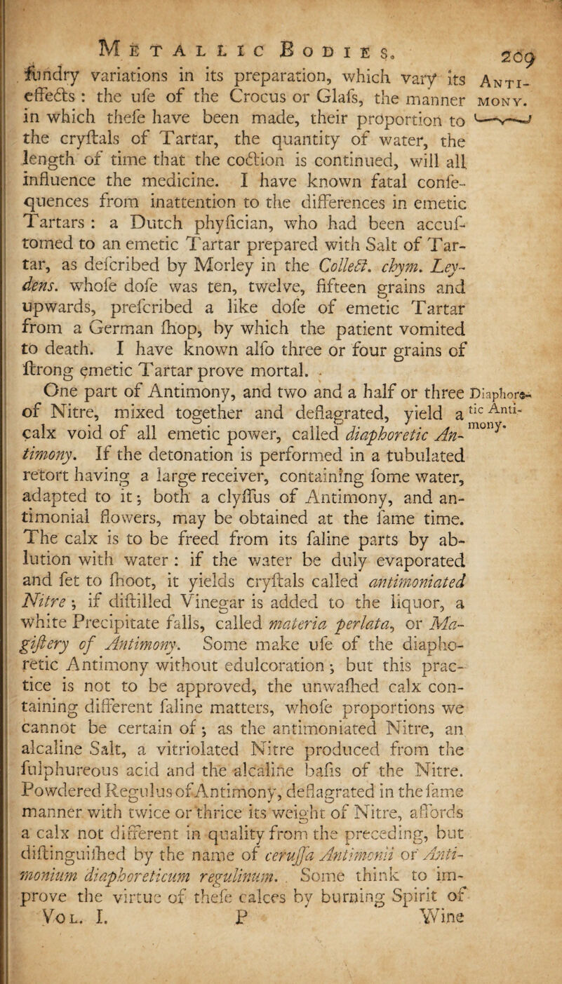 209 iiindry variations in its preparation, which vary its Anti- efledts : the ufe of the Crocus or Glafs, the manner mony. in which thefe have been made, their proportion to J the cryftals of Tartar, the quantity of water, the length of time that the codiion is continued, will all Influence the medicine. I have known fatal confe- quences from inattention to the differences in emetic Tartars : a Dutch phyflcian, who had been acciT tomed to an emetic Tartar prepared with Salt of Tar¬ tar, as deferibed by Morley in the Collett, chym. Ley¬ dens. whole dofe was ten, twelve, fifteen grains and upwards, prelcribed a like dofe of emetic Tartar from a German fhop, by which the patient vomited to death. I have known alfo three or four grains of flrong emetic Tartar prove mortal. - One part of Antimony, and two and a half or three Diaphor^ of Nitre, mixed together and deflagrated, yield atlc Antl* calx void of all emetic power, called diaphoretic An- mony* timony. If the detonation is performed in a tubulated retort having a large receiver, containing fome water, adapted to it; both a clyffus of Antimony, and an- timonial flowers, may be obtained at the fame time. The calx is to be freed from its faline parts by ab¬ lution with water : if the water be duly evaporated and fet to fhoot, it yields cryftals called antimoniated Nitre \ if diddled Vinegar is added to the liquor, a white Precipitate falls, called materia perlata, or Ma~ giftery of Antimony. Some make ufe of the diapho¬ retic Antimony without edulcoration •, but this prac¬ tice is not to be approved, the unwafhed calx con¬ taining different faline matters, whofe proportions we cannot be certain of \ as the antimoniated Nitre, an alcaline Salt, a vitriolated Nitre produced from the fulphureous acid and the alcaline bails of the Nitre. Powdered Regulus of Antimony, deflagrated in the fame manner with twice or thrice its weight of Nitre, a fords a calx not different in quality from the preceding, but diftinguifhed by the name of cerujfa Antimonii ox Anti- moninm diaphoreticum regulinum. . Some think to im¬ prove the virtue of thefe calces by burning Spirit of \7ol. I. P Wine