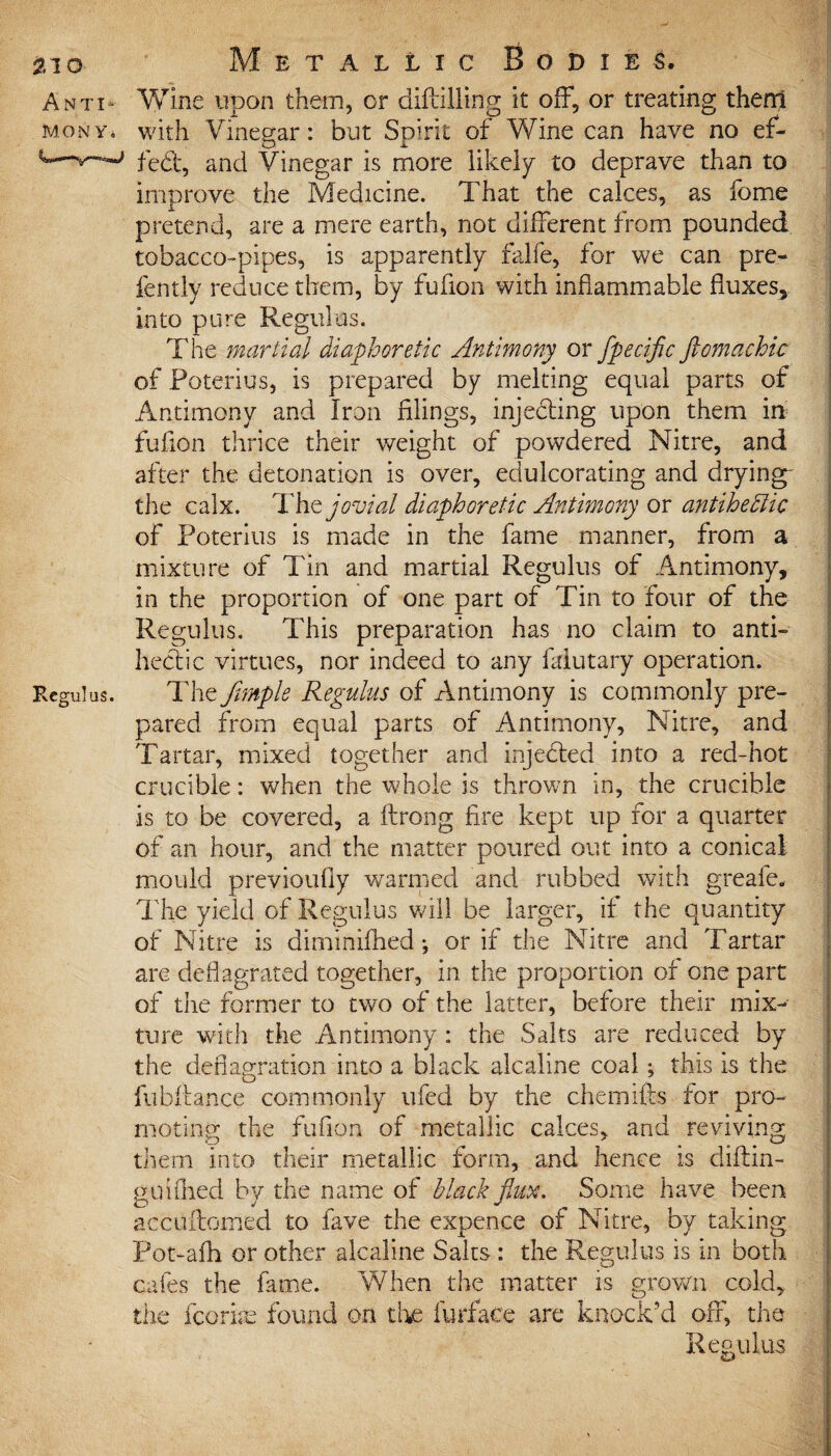 Anti- Wine upon them, or diftilling it off, or treating them mony* with Vinegar: but Spirit of Wine can have no ef- ^fed, and Vinegar is more likely to deprave than to improve the Medicine. That the calces, as fome pretend, are a mere earth, not different from pounded tobacco-pipes, is apparently falfe, for we can pre- fently reduce them, by fufion with inflammable fluxes, into pure Regulus. The martial diaphoretic Antimony or fpecific ftomachic of Poterius, is prepared by melting equal parts of 1 Antimony and Iron filings, injeding upon them in fufion thrice their weight of powdered Nitre, and after the detonation is over, edulcorating and drying- ; the calx. Thejovial diaphoretic Antimony or antihedlic of Poterius is made in the fame manner, from a mixture of Tin and martial Regulus of Antimony, in the proportion of one part of Tin to four of the Regulus. This preparation has no claim to anti- hedic virtues, nor indeed to any faiutary operation. Regulus. The /ample Regulus of Amtimony is commonly pre¬ pared from equal parts of Antimony, Nitre, and Tartar, mixed together and injeded into a red-hot crucible: when the whole is thrown in, the crucible is to be covered, a ftrong fire kept up for a quarter of an hour, and the matter poured out into a conical mould previoufiy warmed and rubbed with greafe. The yield of Regulus will be larger, if the quantity of Nitre is diminifhed; or if the Nitre and Tartar are deflagrated together, in the proportion of one part of the former to two of the latter, before their mix¬ ture with the Antimony : the Saks are reduced by the deflagration into a black alcaline coal; this is the fubfiance commonly ufed by the chemifts for pro¬ moting the fufion of metallic calces, and reviving them into their metallic form, and hence is diftin- gu idled by the name of Mack flux. Some have been accuftomed to fave the expence of Nitre, by taking Pot-afh or other alcaline Salts : the Regulus is in both cafes the fame. When the matter is grown cold, the fcorire found on the furface are knock'd off, the Regulus