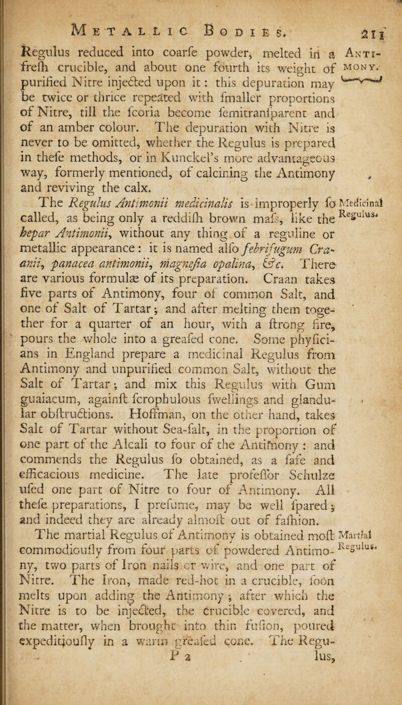 Regulus reduced into coarfe powder, melted in a Anti- freffi crucible, and about one fourth its weight of mony.- purified Nitre injected upon it: this depuration may be twice or thrice repeated with fmaller proportions of Nitre, till the lcoria become femitranfparent and of an amber colour. The depuration with Nitre is never to be omitted, whether the Regulus is prepared in thefe methods, or in KunckeFs more advantageous way, formerly mentioned, of calcining the Antimony and reviving the calx. The Regulus Antmonii medicinalis is improperly fo Medicinal called, as being only a reddifh brown mafs, like the ReSulus< he far Antimonii, without any thing of a reguline or metallic appearance : it is named alfo febrifugum Cra- aniz9 panacea antimonii, magnefia opalina, <SA. There are various formulas of its preparation. Craan takes five parts of Antimony, four of common Salt, and one of Salt of Tartar; and after melting them toge¬ ther for a quarter of an hour, with a ftrong fire, pours the whole into a greafed cone. Some phyfici- ans in England prepare a medicinal Regulus from Antimony and unpurified common Salt, without the Salt of Tartar; and mix this Regulus with Gum guaiacum, againft fcrophulous fwellings and glandu¬ lar obftrudions. Hoffman, on the other hand, takes Salt of Tartar without Sea-fair, in the proportion of one part of the Alcali to four of the Antifnony : and commends the Regulus fo obtained, as a fate and efficacious medicine. The late profeffor Schulze ufed one part of Nitre to four of Antimony. All thefe preparations, I prefume, may be well fpared; and indeed they are already almoft out of fafhion. The martial Regulus of Antimony is obtained mod Martial corn modiou fly from four parts of powdered Anti mo- ReSuiuSa ny, two parts of Iron nails cr wire, and one part of Nitre. The Iron, made red-hot in a crucible, ibon melts upon adding the Antimony ; after which the Nitre is to be injected, the crucible covered, and the matter, when brought into thin fufion, poured expedition fly in a warm greafed cone. The Reg ti¬ ff 2 • lus3