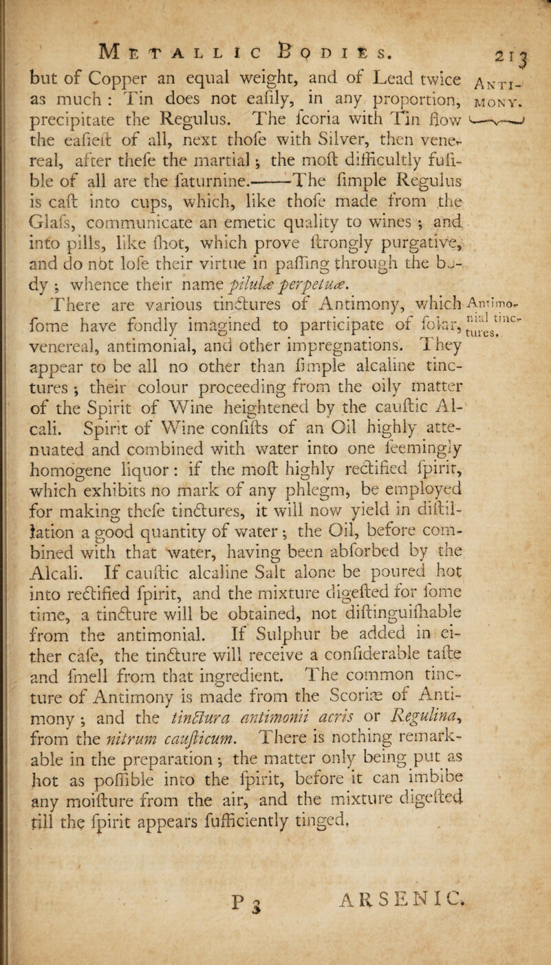 but of Copper an equal weight, and of Lead twice Arm¬ as much : Tin does not eafily, in any proportion, mony. precipitate the Regulus. The fcoria with Tin how e—^—> the eafieit of all, next thofe with Silver, then vene*- real, after thefe the martial ; the mod difficultly fufi- bie of all are the faturnine.-The fimple Regulus is call into cups, which, like thofe made from the Glafs, communicate an emetic quality to wines •, and into pills, like ffiot, which prove drongly purgative, and do not lofe their virtue in paffing through the bj- dy ; whence their namq pilule perpetuus. There are various tindlures of Antimony, which Amlmo- fome have fondly imagined to participate of folar, ^s*mc' venereal, antimonial, and other impregnations. They appear to be all no other than fimple alcaline tinc¬ tures •, their colour proceeding from the oily matter of the Spirit of Wine heightened by the caufhc Al- cali. Spirit of Wine confids of an Oil highly atte¬ nuated and combined with water into one feemingly homogene liquor: if the mod highly rectified fpirit, which exhibits no mark of any phlegm, be employed for making thefe tinhfures, it will now yield in diftil- lation a good quantity of water •, the Oil, before com¬ bined with that water, having been abforbed by the Alcali. If caudic alcaline Salt alone be poured hot into rectified fpirit, and the mixture cligeded for fome time, a tinfture will be obtained, not didinguidiable from the antimonial. If Sulphur be added in ei¬ ther cafe, the tindture will receive a confiderable tade and fmell from that ingredient. The common tinc¬ ture of Antimony is made from the Scorim of Anti¬ mony ; and the tinfflura antimomi acris or Regulina, from the nitrum caujlicum. There is nothing remark- * able in the preparation •, the matter only being put as hot as poffible into the fpirit, before it can imbibe any moidure from the air, and the mixture digedect : till the fpirit appears fufficiently tinged, ARSENI (A