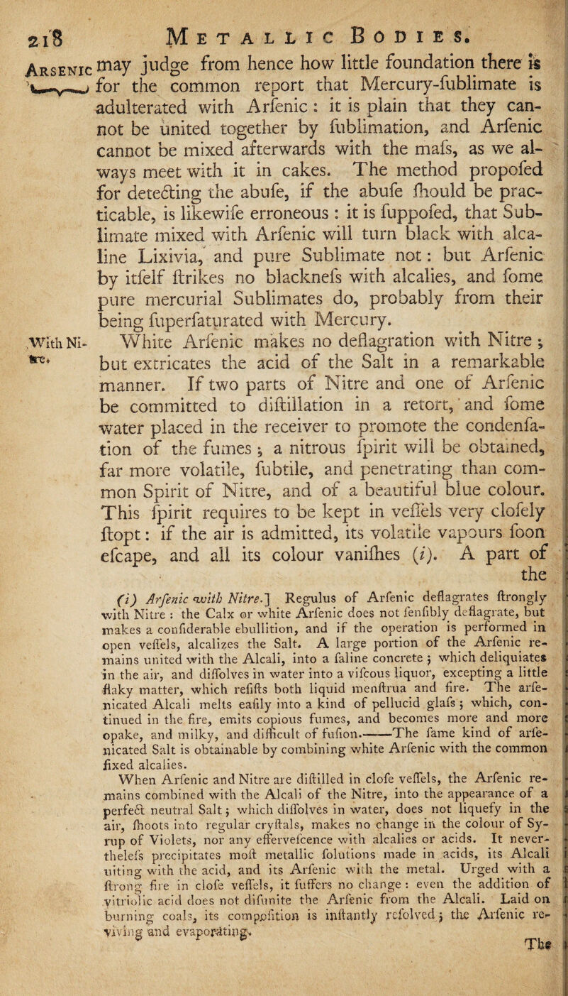 .With Ni¬ tre* 2x8 Metallic Bodies. Arsenic may judge ^rom hence how little foundation there iie for the common report that Mercury-fublimate is adulterated with Arfenic : it is plain that they can¬ not be united together by fublimation, and Arfenic cannot be mixed afterwards with the mafs, as we al¬ ways meet with it in cakes. The method propofed for deteding the abufe, if the abufe fhould be prac¬ ticable, is likewife erroneous : it is fuppofed, that Sub¬ limate mixed with Arfenic will turn black with alca- line Lixivia, and pure Sublimate not: but Arfenic by itfelf ftrikes no blacknefs with alcalies, and fome. pure mercurial Sublimates do, probably from their being fuperfaturated with Mercury. White Arfenic makes no deflagration with Nitre ; but extricates the acid of the Salt in a remarkable manner. If two parts of Nitre and one of Arfenic be committed to diftillation in a retort, and fome water placed in the receiver to promote the condenfa- tion of the fumes ; a nitrous fpirit will be obtained, far more volatile, fubtiie, and penetrating than com¬ mon Spirit of Nitre, and of a beautiful blue colour. This fpirit requires to be kept in veflels very clofely ftopt: if the air is admitted, its volatile vapours foon efcape, and all its colour vanifhes (i). A part of the (i) Arfenic with Nitre.'] Regulus of Arfenic deflagrates ftrongly with Nitre : the Calx or white Arfenic does not fenfibly deflagrate, but makes a confiderable ebullition, and if the operation is performed in open veflels, alcalizes the Salt. A large portion of the Arfenic re¬ mains united with the Alcali, into a faline concrete 5 which deliquiates in the air, and diffolves in water into a vifcous liquor, excepting a little flaky matter, which refills both liquid menftrua and Are. The arfe- nicated Alcali melts eafily into a kind of pellucid glafs ; which, con¬ tinued in the fire, emits copious fumes, and becomes more and more opake, and milky, and difficult of fufion.-——The fame kind of arfe- nicated Salt is obtainable by combining white Arfenic with the common fixed alcalies. When Arfenic and Nitre are diftilled in clofe veflels, the Arfenic re¬ mains combined with the Alcali of the Nitre, into the appearance of a perfe6l neutral Salt j which diffolves in water, does not liquefy in the air, ffioots into regular cryftals, makes no change in the colour of Sy¬ rup of Violets, nor any effervefcence with alcalies or acids. It never- theleis precipitates moft metallic folutions made in acids, its Alcali uiting with the acid, and its Arfenic with the metal. Urged with a ftrong fire in clofe veflels, it fuffers no change : even the addition of yitriolic acid does not difunite the Arfenic from the Alcali. Laid on burning coals, its compphtion is inftantly ixfolved j the Arfenic re¬ viving and evaporating.