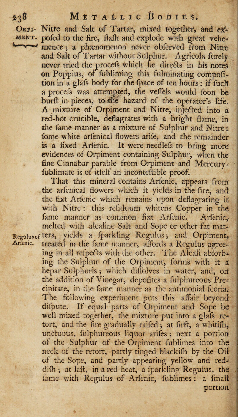 Orpi- Nitre and Salt of Tartar, mixed together, and e^= ment. pofed to the fire, flafh and explode with great vehe- mence; a phenomenon never obferved from Nitre and Salt of Tartar without Sulphur. Agricola furely never tried the procefs which he dire£ts in his notes on Poppius, of fubliming this fulminating compofi- tion in a glafs body for the fpace of ten hours: if fuel! a procefs was attempted, the veffels would foon be burft in pieces, to the hazard of the operator’s life. A mixture of Orpiment and Nitre, injefted into a red-hot crucible, deflagrates with a bright flame, in the fame manner as a mixture of Sulphur and Nitrei fome white arfenical flowers arife, and the remainder is a fixed Arfenic. It were needlefs to bring more evidences of Orpiment containing Sulphur, when the fine Cinnabar parable from Orpiment and Mercury- I fublimate is of itfelf an inconteftible proof. That this mineral contains Arfenic, appears from j the arfenical flowers which it yields in the fire, and the fixt Arfenic which remains upon deflagrating it with Nitre : this refiduum whitens Copper in the fame manner as common fixt Arfenic. Arfenic,* melted with alcaline Salt and Sope or other fat mat- Regtilusof ters, yields a fparkling Regulus; and Orpiment*. Arfenic. treated in the fame manner, affords a Regulus agree¬ ing in all refpebts with the other. The Alcali abforb* ing the Sulphur of the Orpiment, forms with it a hepar Sulphur is ; which diffolves in water, and, oil the addition of Vinegar, depofites a fulphureous Pre¬ cipitate, in the fame manner as the antimonial fcoria. The following experiment puts this affair beyond difpnte. If equal parts of Orpiment and Sope be well mixed together, the mixture put into a glafs re¬ tort, and the fire gradually raifed ; at firft, a whitifh* undbuous, fulphureous liquor arifes ; next a portion of the Sulphur of the Orpiment fubiimes into the neck of the retort, partly tinged blackifh by the Oil of the Sope, and partly appearing yellow and red-~ difh ; at lafr, in a red heat, a fparkling Regulus, the fame with Regulus of Arfenic, fubiimes : a fmall portion