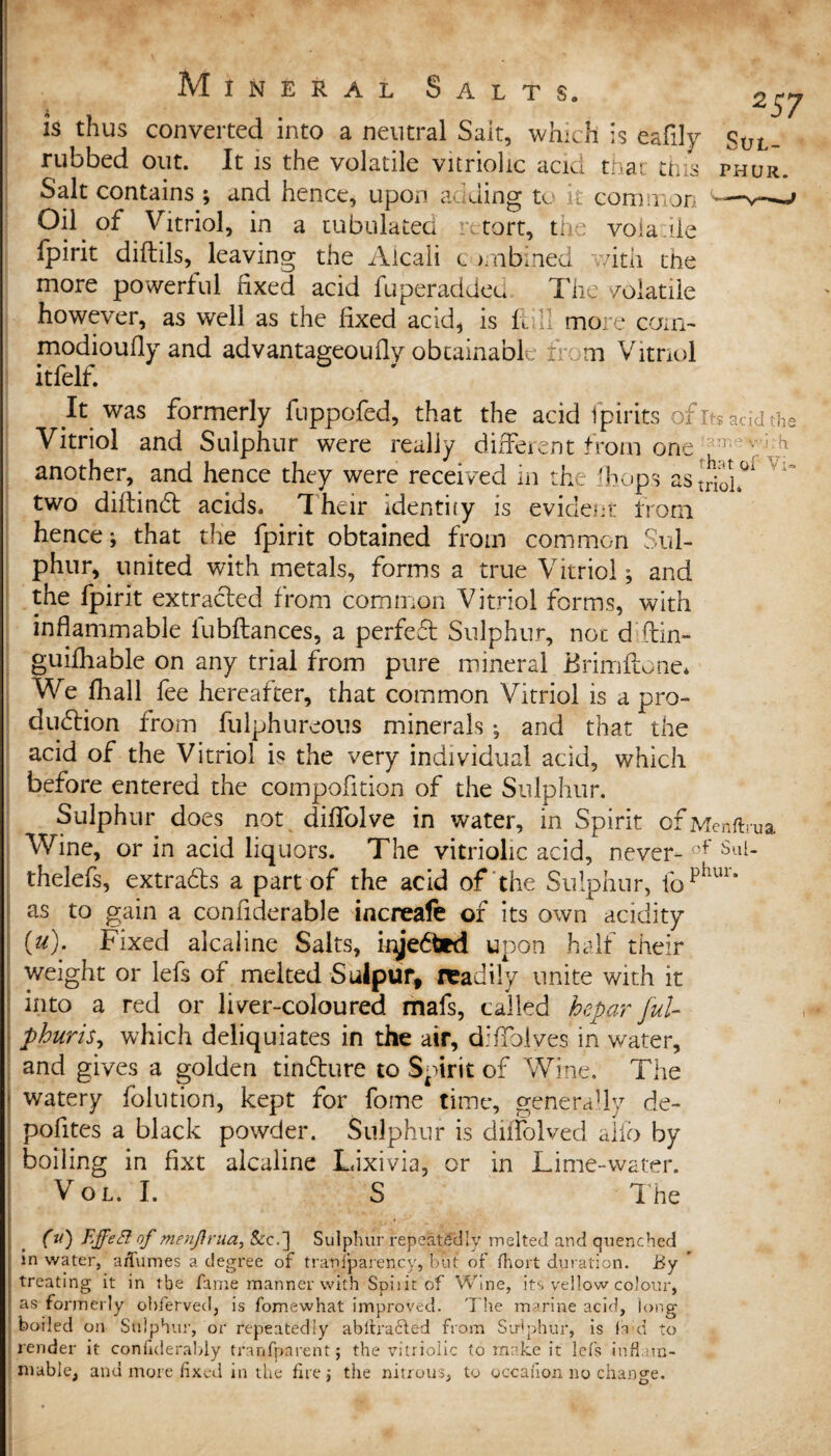 is thus converted into a neutral Sait, which is eafily Sol- rubbed out. It is the volatile vitriolic acid that tins phor Salt contains ; and hence, upon adding to it common Oil of Vitriol, in a tubulated retort, the voia.iie fpirit diftils, leaving the Aicali t jmbined with the more powerful fixed acid fu per added, The volatile however, as well as the fixed acid, is ftill more corn- modioufly and advantageoufiy obtainable fr: m Vitriol itfelf. It was formerly fuppofed, that the acid fpirits ofitsacjdthe Vitriol and Sulphur were really different from one :r M ' d another, and hence they were received in the ihops as^^ two diftindi; acids. I heir identity is evident from hence; that the fpirit obtained from common Sul¬ phur, united with metals, forms a true Vitriol; and the fpirit extracted from common Vitriol forms, with inflammable fubftances, a perfedt Sulphur, not d.ftin- guifhable on any trial from pure mineral Brimftone* We fhall fee hereafter, that common Vitriol is a pro¬ duction from fulphureous minerals ; and that the acid of the Vitriol is the very individual acid, which before entered the compofition of the Sulphur. Sulphur does not diffolve in water, in Spirit ofMenftrua Wine, or in acid liquors. The vitriolic acid, never- Sul- thelefs, extradts a part of the acid of the Sulphur, fophur‘ as to gain a confiderable increafe of its own acidity (u). Fixed alcaline Salts, kyedbrd upon half their weight or lefs of melted Sulpur, readily unite with it into a red or liver-coloured, mafs, called hepar ful- phuris, which deliquiates in the air, difiblves in water, and gives a golden tindbure to Spirit of Wine. The watery folution, kept for fome time, generally de- pofites a black powder. Sulphur is diifolved alio by boiling in fixt alcaline Lixivia, or in Lime-water. Vol. I. S The Cu) °f Menfirua, &c.] Sulphur repeatedly melted and quenched in water, affumes a degree of tranfparency, but of fiiort duration. By treating it in the fame manner with Spirit of Wine, its yellow colour, as formerly obferved, is fomewhat improved. The marine acid, long boiled on Sulphur, or repeatedly abltra£led from Sulphur, is la d to render it confiderably tfanfparent; the vitriolic to make it lefs inflam¬ mable, and more fixed in the firej the nitrous, to occailon no change.