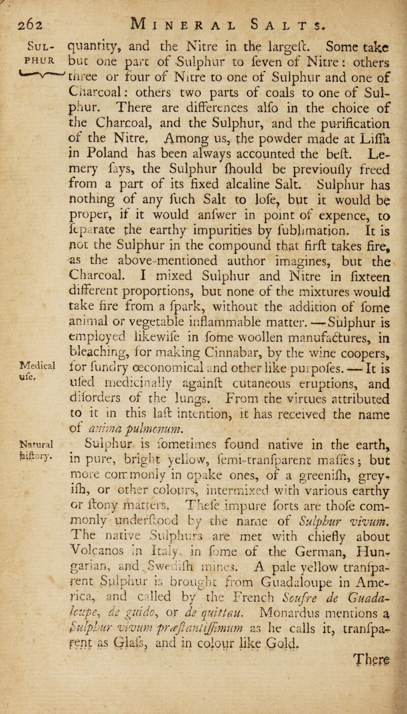 quantity, and the Nitre in the largefL Some take but one part of Sulphur to feven of Nitre: others three or four of Nitre to one of Sulphur and one of Charcoal: others two parts of coals to one of Sul¬ phur. There are differences alfo in the choice of the Charcoal, and the Sulphur, and the purification of the Nitre.. Among us, the powder made at Lifia in Poland has been always accounted the bell. Le- mery fays, the Sulphur fhould be previoufly freed from a part of its fixed alcaline Salt. Sulphur has nothing of any fuch Salt to lofe, but it would be proper, if it would anfwer in point of expence, to Separate the earthy impurities by fubfimation. It is not the Sulphur in the compound that firft takes fire, as the above-mentioned author imagines, but the Charcoal. I mixed Sulphur and Nitre in fixteen different proportions, but none of the mixtures would take fire from a fpark, without the addition of fome animal or vegetable inflammable matter.—Sulphur is employed iikewife in fome woollen manufactures, in bleaching, for making Cinnabar, by the wine coopers, ior funciry (Economical and other like purpofes. — It is tded medicinally againfl cutaneous eruptions, and diiorders of the lungs. From the virtues attributed to it in this laft intention, it has received the name of anima pulmonum. Sulphur is fometimes found native in the earth, in pure, bright yellow, femi-tranfparent makes; but more commonly in epake ones, of a greenilh, grey^ ifh, or other colours, intermixed w7ith various earthy or flony matters. Thefe impure forts are thofe com¬ monly underflood by the name of Sulphur vivum. 7 he native Sulphurs are met with chiefly about Volcanos m Italy, in fome of the German, Hum garian, and . Sweclilh mine rent .Sulphur is brought I s. A pale yellow tranfpa¬ re m Guadeloupe in Ame¬ rica, and called by the French Soufre de Guada- Icupe, tie gindo, or de quittau. Monardus mentions a he calls it, tranfpa^