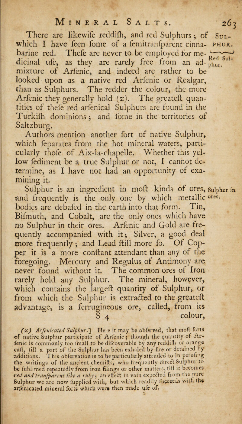 There are likewife reddifh, and red Sulphurs *, of Sul- which I have feen fome of a femitranfparent cinna- phur. barine red. Thefe are never to be employed for me- v—'~~-J dicinal ufe, as they are rarely free from an ad- mixture of Arfenic, and indeed are rather to be looked upon as a native red Arfenic or Realgar, than as Sulphurs. The redder the colour, the more Arfenic they generally hold (2). The greateft quan¬ tities of thefe red arfenical Sulphurs are found in the Turkifh dominions; and fome in the territories of Saltzburg. Authors mention another fort of native Sulphur* which feparates from the hot mineral waters, parti¬ cularly thole of Aix-la-chapelle, Whether this yel¬ low fediment be a true Sulphur or not, I cannot de¬ termine, as I have not had an opportunity of exa¬ mining it. Sulphur is an ingredient in molt kinds of ores, Sulphur in and frequently is the only one by which metallicores* bodies are debafed in the earth into that form. Tin, Bifmuth, and Cobalt, are the only ones which have no Sulphur in their ores. Arfenic and Gold are fre¬ quently accompanied with it; Silver, a good deal more frequently *, and Lead ftill more fo. Of Cop¬ per it is a more conftant attendant than any of the foregoing. Mercury and Regulus of Antimony are never found without it. The common ores of Iron rarely hold any Sulphur. The mineral, however, which contains the larged: quantity of Sulphur, or from which the Sulphur is extracted to the greateft advantage, is a ferrugineous ore, called, from its S 4 colour, (zj Arfenicated Sulphur.] Here It may be obferved, that mod forts of native Sulphur participate of Arfenic ; though the quantity of Ar¬ fenic is commonly too fmall to be difcoverable by any reddifh or orange caft, till a part of the Sulphur has been exhaled by fire or detained by additions. This obfervation is to be particularly attended to in perufing the writings of the ancient chemifts, who frequently direct Sulphur to be fublimed repeatedly from iron filings or other matters, till it becomes red and tranfparent like a rubyj an effefl in vain expelled from the pure Sulphur we are now fupplied with* but which readily lucce.eds with th? arfenicated mineral forts which were then made qi'e of, /k