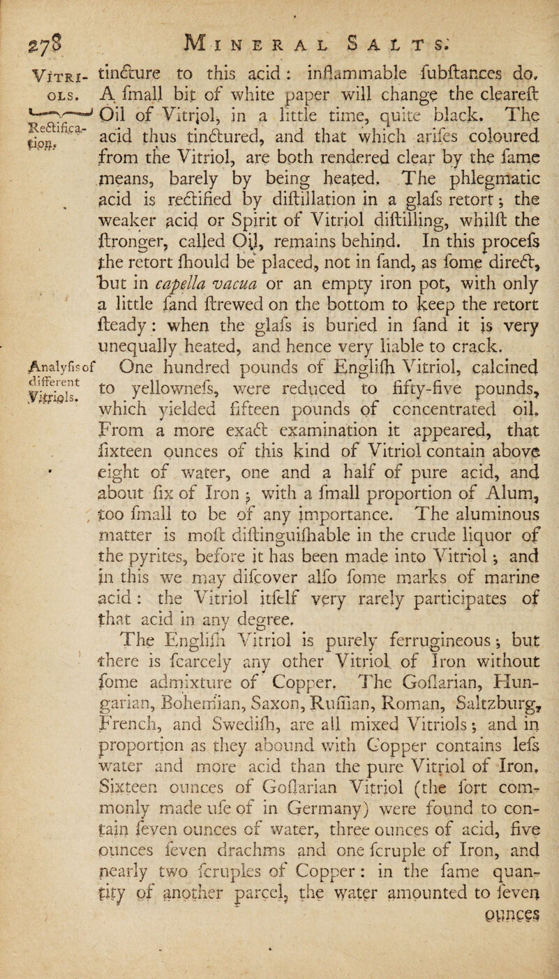 Vitri- tinfture to this acid : inflammable fubftanees do, ols. A fmall bit of white paper will change the cleared: Oil of Vitriol, in a little time, quite black. The acid thus tinctured, and that which arifes coloured from the Vitriol, are both rendered clear by the fame means, barely by being heated. The phlegmatic acid is rectified by diftillation in a glafs retort; the weaker acid or Spirit of Vitriol diftilling, whilft the ftronger, called 0;1, remains behind. In this procefs the retort fhould be placed, not in fand, as fome direft, but in capella vacua or an empty iron pot, with only a little fand ftrewed on the bottom to keep the retort Heady: when the glafs is buried in fand it is very unequally heated, and hence very liable to crack. Analyfisof One hundred pounds of Englifh Vitriol, calcined ySlf t0 yeli°wnefs, were reduced to fifty-five pounds, which yielded fifteen pounds of concentrated oil. From a more exa£t examination it appeared, that fixteen ounces of this kind of Vitriol contain above eight of water, one and a half of pure acid, and about fix of Iron with a fmall proportion of Alum, , too fmall to be of any importance. The aluminous matter is moft diftinguifhable in the crude liquor of the pyrites, before it has been made into Vitriol •, and in this w7e may difcover alfo fome marks of marine acid : the Vitriol itftlf very rarely participates of that acid in any degree. The Englifh Vitriol is purely ferrugineous •, but there is fcarcely any other Vitriol of Iron without fome admixture of Copper. The Gofiarian, Hun¬ garian, Bohemian, Saxon, Ruffian, Roman, Saltzburg, French, and Swedifb, are all mixed Vitriols; and in proportion as they abound with Copper contains lefs wrater and more acid than the pure Vitriol of Iron, Sixteen ounces of Gofiarian Vitriol (the fort com¬ monly made ufe of in Germany) were found to con¬ tain feven ounces of water, three ounces of acid, five ounces feven drachms and one fcruple of Iron, and nearly two fcruples of Copper: in the fame quan¬ tity of another parcel, the water amounted to feven evinces