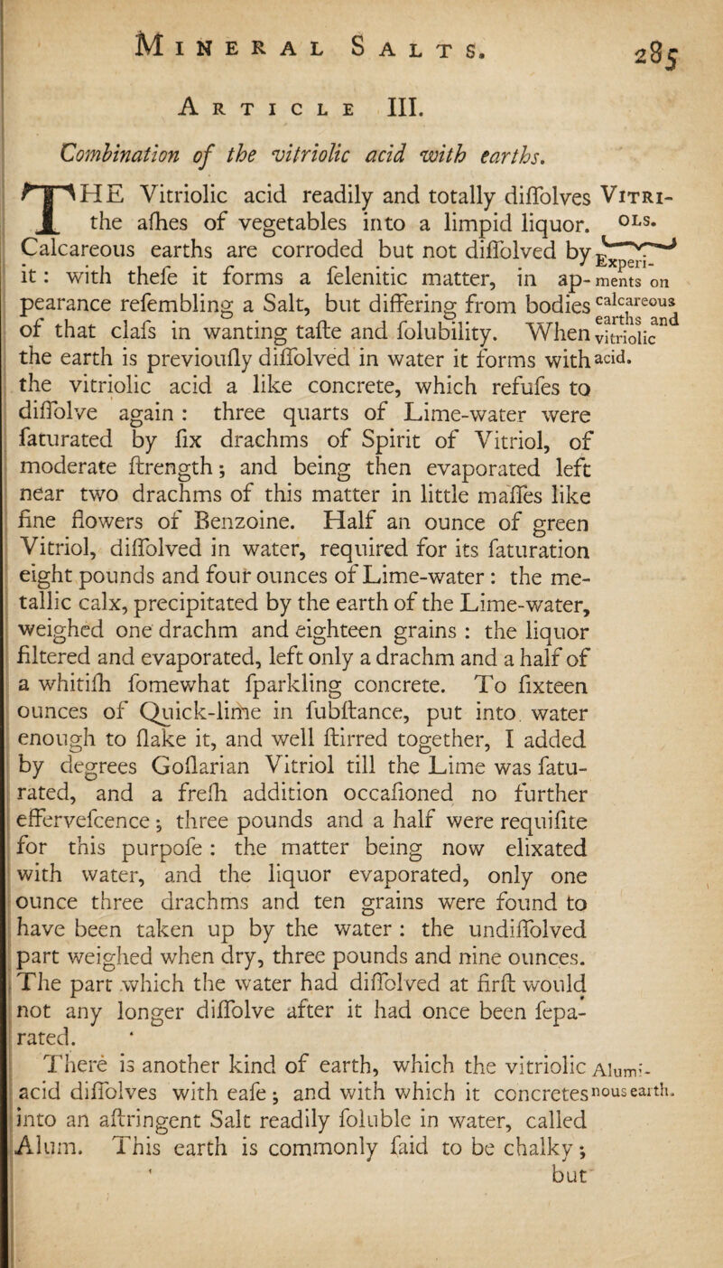 Article III. Combination of the vitriolic acid with earths. THE Vitriolic acid readily and totally diffolves Vitri- the allies of vegetables into a limpid liquor. 0LS* Calcareous earths are corroded but not diffolved by^ppp0 it: with thefe it forms a felenitic matter, in ap** ments on pearance refembling a Salt, but differing from bodiescalcareoua of that clafs in wanting tafte and folubility. When vkriolic° the earth is previoufly diffolved in water it forms withacid* the vitriolic acid a like concrete, which refufes to diffolve again : three quarts of Lime-water were faturated by fix drachms of Spirit of Vitriol, of moderate flrength; and being then evaporated left near two drachms of this matter in little maffes like fine flowers of Benzoine. Half an ounce of green Vitriol, diffolved in water, required for its faturation eight pounds and four ounces of Lime-water : the me¬ tallic calx, precipitated by the earth of the Lime-water, weighed one drachm and eighteen grains : the liquor filtered and evaporated, left only a drachm and a half of a whitilh fomewhat fparkling concrete. To flxteen ounces of Quick-lime in fubftance, put into, water enough to flake it, and well ftirred together, I added by degrees Goflarian Vitriol till the Lime was fatu¬ rated, and a frefh addition occafloned no further effervefcence *, three pounds and a half were requiflte for this purpofe: the matter being now elixated with water, and the liquor evaporated, only one ounce three drachms and ten grains were found to have been taken up by the water : the undiffolved part weighed when dry, three pounds and nine ounces. ( The part which the water had diffolved at firfl would not any longer diffolve after it had once been fepa- rated. There is another kind of earth, which the vitriolic aw:- acid diffolves with eafe; and with which it concretesn°usearth, into an aftringent Salt readily foluble in water, called Alum. This earth is commonly Laid to be chalky; * but I