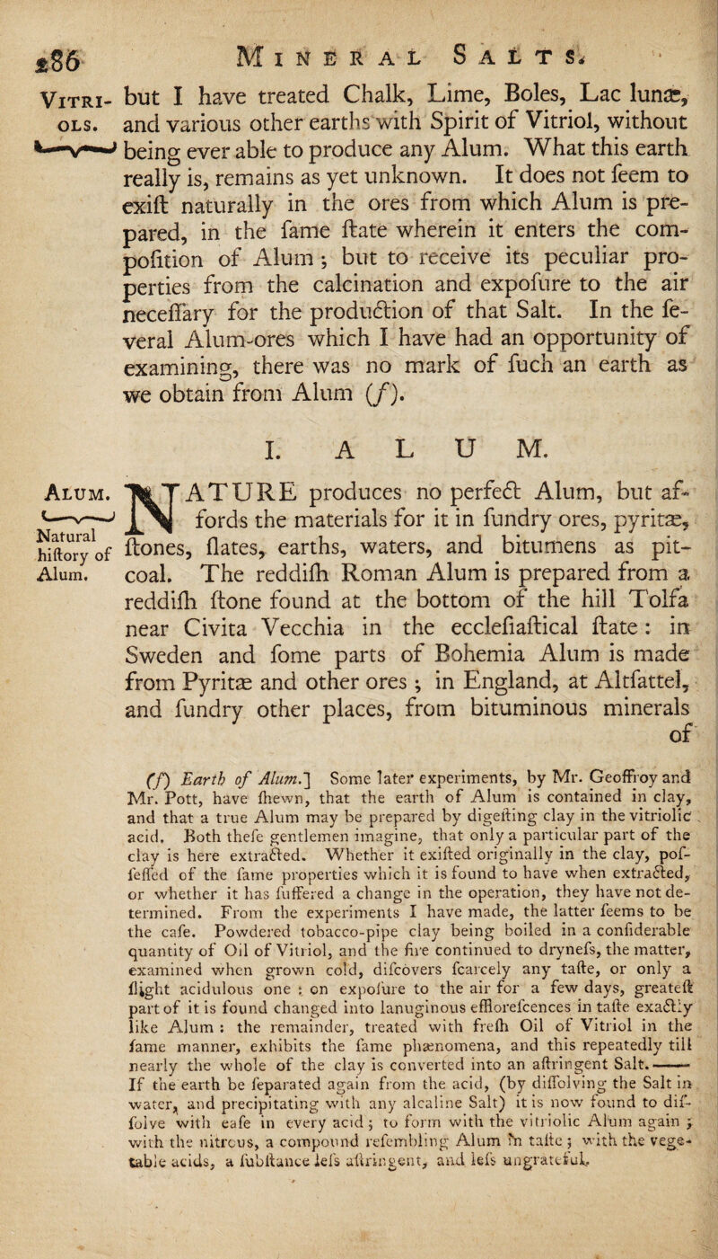 Vitri- but I have treated Chalk, Lime, Boles, Lac lunse, ols. and various other earths with Spirit of Vitriol, without v—being ever able to produce any Alum. What this earth really is, remains as yet unknown. It does not feem to exift naturally in the ores from which Alum is pre¬ pared, in the fame Hate wherein it enters the com- polition of Alum •, but to receive its peculiar pro¬ perties from the calcination and expofure to the air neceffary for the production of that Salt. In the fe- veral Alum-ores which I have had an opportunity of examining, there was no mark of fuch an earth as we obtain from Alum (/). I. ALUM. Alum. Tte T ATURE produces no perfe£t Alum, but af- *—fords the materials for it in fundry ores, pyritas, hiftoryof ftones, dates, earths, waters, and bitumens as pit- Alum. coal. The reddifh Roman Alum is prepared from a reddilh (tone found at the bottom of the hill Tolfa near Civita Vecchia in the ecclefiaftical date: in Sweden and fome parts of Bohemia Alum is made from Pyritte and other ores; in England, at Altfattel, and fundry other places, from bituminous minerals of (f) Earth of Alum.] Some later experiments, by Mr. Geoffroy and Mr. Pott, have (hewn, that the earth of Alum is contained in clay, and that a true Alum may be prepared by digefting clay in the vitriolic acid. Both thefe gentlemen imagine, that only a particular part of the clay is here extrafted. Whether it exifted originally in the clay, pof- fefied of the fame properties which it is found to have when extracted, or whether it has differed a change in the operation, they have not de¬ termined. From the experiments I have made, the latter feems to be the cafe. Powdered tobacco-pipe clay being boiled in a confiderable quantity of Oil of Vitriol, and the fire continued to drynefs, the matter, examined when grown cold, difcovers fcarcely any tafte, or only a (light acidulous one on expolure to the air for a few days, greateft part of it is found changed into lanuginous efRorefcences in tafte exa£i:y like Alum : the remainder, treated with fre(h Oil of Vitriol in the fame manner, exhibits the fame phenomena, and this repeatedly till nearly the whole of the clay is converted into an aftringent Salt.-- If the earth be feparated again from the acid, (by diffolving the Salt in water, and precipitating with any alcaline Salt) it is now found to dif- folve with eafe in every acid 5 to form with the vitriolic Alum again ; with the nitrous, a compound refembling Alum hr tafte; with the vege¬ table acids, a fubftance id's aftringent, and lefts ungrateful.