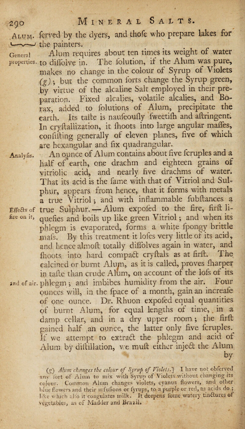 General properties: Analyfis. Effefls of fire on it, ?nd of air Mineral Salts. forced by the dyers, and thofi: who prepare lakes for the painters. Alum requires about ten times its weight of water to diffolve in. The folution, if the Alum was pure, makes no change in the colour of Syrup of Violets (g) • but the common forts change the Syrup green, by virtue of the alcaline Salt employed in their pre¬ paration. Fixed alcalies, volatile alcalies, and Bo¬ rax, added to folutions of Alum, precipitate the earth. Its take is naufeoufly fweetiffi and aflringent. In cryftallization, it fhoots into large angular maiTes, con filling generally of eleven planes, five of which are hexangular and fix quadrangular. An ounce of Alum contains about five fcruples and a half of earth, one drachm and eighteen grains of vitriolic acid, and nearly five drachms of water. That its acid is the fame with that of Vitriol and Sul¬ phur, appears from hence, that it forms with metals a true Vitriol; and with inflammable fubftances a true Sulphur. — Alum expoled to the fire, firfl: li¬ quefies and boils up like green Vitriol; and when its phlegm is evaporated, forms a white fpongy brittle jmafs. By this treatment it lofes very little of its acid, and hence almoft totally diffolves again in water, and fhoots into hard compad cryftals as at firfl. The calcined or burnt Alum, as it is called, proves fharper in tafle than crude Alum, on account of the lofs of its , phlegm •, and imbibes humidity from the air. Four ounces will, in the fpace oi a month, gain an increafe of one ounce. Dr. Rhuon expoled equal quantities of burnt Alum, for equal lengths ot time,, in a damp cellar, and in a dry upper room fhe firfl: gained half ^an ounce, the latter only five fcruples. If we attempt to extra# the phlegm and acid of Alum by diftillation, we mufl either injed the Alum by (f Alum changes the colour of Syrup of Violets.] I have not obferved any ibrt of Alum to mix with Syrup of Violets without changing its colour. Common Alum changes violets, cyanus flowers, and other blue flowers and their miufions or lyrups, to a purple or red, as acids do ; like which alfo it coagulates milk. It deepens forae watery tinctures of vegetables, as of Madder and Brazil.