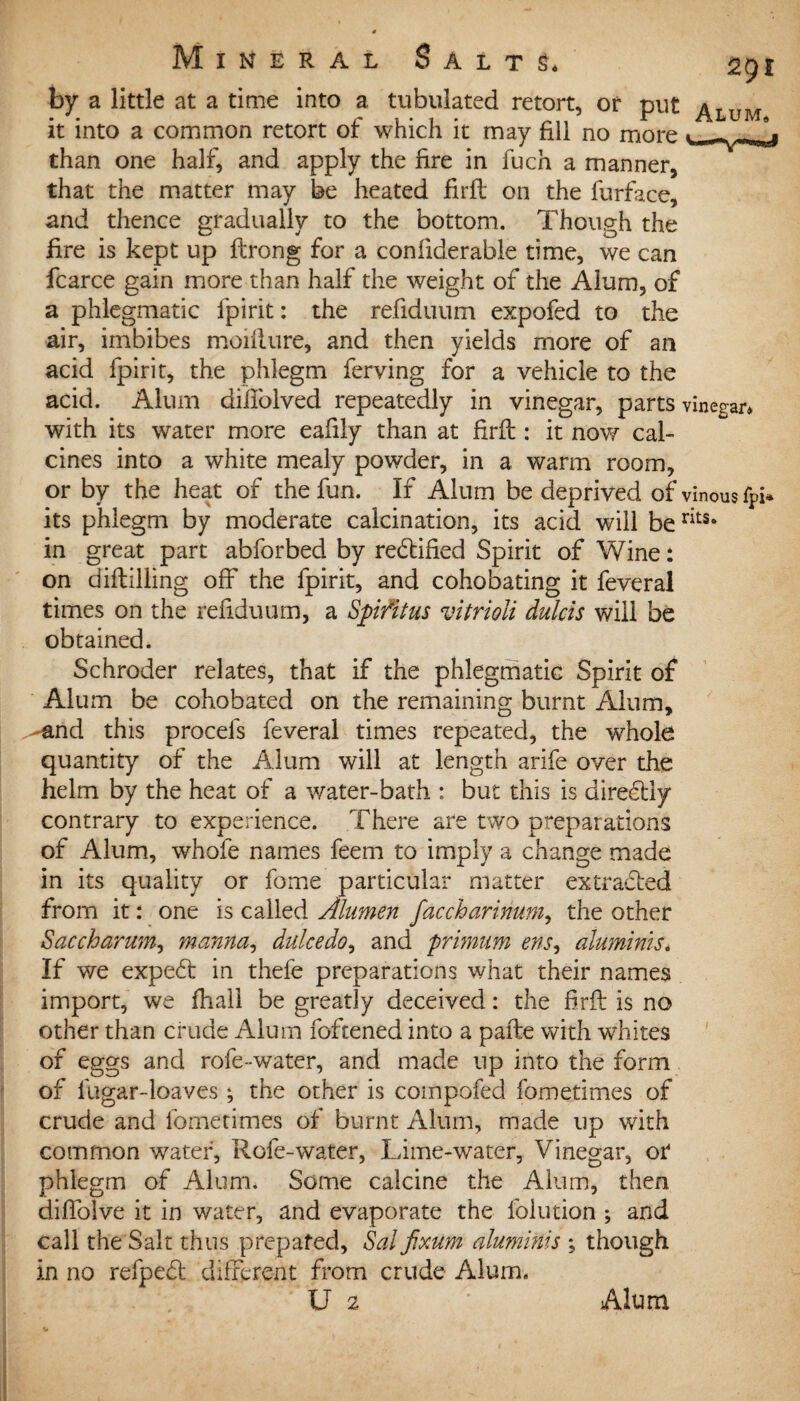 by a little at a time into a tubulated retort, of put ^Lu it into a common retort of which it may fill no more than one half, and apply the fire in fuch a manner, that the matter may be heated firfl on the furface, and thence gradually to the bottom. Though the fire is kept up flrong for a coniiderable time, we can fcarce gain more than half the weight of the Alum, of a phlegmatic fpirit: the refiduum expofed to the air, imbibes moifiure, and then yields more of an acid fpirit, the phlegm ferving for a vehicle to the acid. Alum diifolved repeatedly in vinegar, parts vinegar* with its water more eafily than at firfl: it now cal¬ cines into a white mealy powder, in a warm room, or by the heat of the fun. If Alum be deprived of vinous fpi* its phlegm by moderate calcination, its acid will berits* in great part abforbed by redtified Spirit of Wine: on diftilling off the fpirit, and cohobating it feveral times on the refiduum, a Spifitus vitrioli dulcis will be obtained. Schroder relates, that if the phlegmatic Spirit of Alum be cohobated on the remaining burnt Alum, ^and this procefs feveral times repeated, the whole quantity of the Alum will at length arife over the helm by the heat of a water-bath : but this is diredtly contrary to experience. There are two preparations of Alum, whofe names feem to imply a change made in its quality or fome particular matter extracted from it: one is called Alumen faccharinum, the other Saccharum, manna, dulcedo, and primum ens, alumints* If we expedt in thefe preparations what their names import, we fhall be greatly deceived: the firfl is no other than crude Alum foftened into a pafle with whites of eggs and rofe-water, and made up into the form of fugar-loaves ; the other is compofed fometimes of crude and lbmetimes of burnt Alum, made up with common water, Rofe-water, Lime-water, Vinegar, or phlegm of Alum. Some calcine the Alum, then diffolve it in water, and evaporate the folution ; and call the Salt thus prepared, Sal fixum alumints ; though in no refpedl different from crude Alum. U 2 • Alum