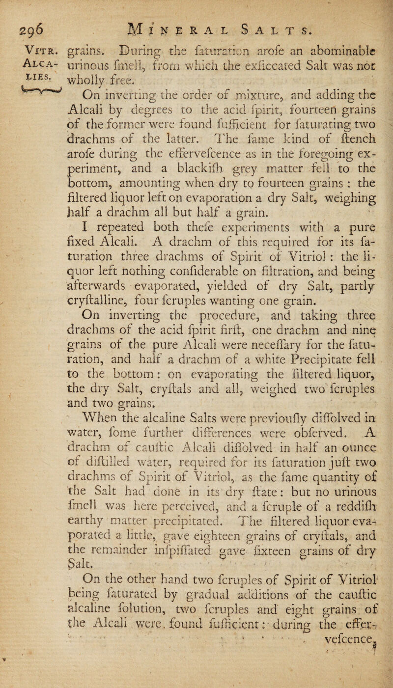 Vitr. grains. During the faturation arofe an abominable Alca- urinous fmell, from which the exficcated Salt was not lies. wl10]}y free. On inverting the order of mixture, and adding the Alcali by degrees to the acid fpirit, fourteen grains of the former were found fufficient for faturating two drachms of the latter. The lame kind of ftench arofe during the effervefcence as in the foregoing ex- periment, and a blackiih grey matter fell to the bottom, amounting when dry to fourteen grains : the filtered liquor left on evaporation a dry Salt, weighing half a drachm all but half a grain. I repeated both thefe experiments with a pure fixed Alcali. A drachm of this required for its fa- turation three drachms of Spirit of Vitriol : the li¬ quor left nothing confiderabie on filtration, and being afterwards evaporated, yielded of dry Salt, partly cryftalline, four fcruples wanting one grain. On inverting the procedure, and taking three drachms of the acid fpirit firft, one drachm and nine grains of the pure Alcali were neceffary for the fatu- ration, and half a drachm of a white Precipitate fell to the bottom : on evaporating the filtered liquor, the dry Salt, cryitals and all, weighed two fcruples and two grains. When the alcaline Salts were previoufiy diffolved in water, fome further differences were obferved. A drachm of cauitic Alcali diffolved in half an ounce of diftilled water, required for its faturation juft two drachms of Spirit of Vitriol, as the fame quantity of the Salt had done in its dry ft ate: but no urinous frnell was here perceived, and a fcruple of a reddifii earthy matter precipitated. The filtered liquor eva¬ porated a little, gave eighteen grains of cryitals, and the remainder infpiffated gave fixteen grains of dry Salt. On the other hand two fcruples of Spirit of Vitriol being faturated by gradual additions of the cauftic alcaline folution, two fcruples and eight grains of the Alcali were, found fufficient :■ during the effe- • '■ - - vefcence. 1