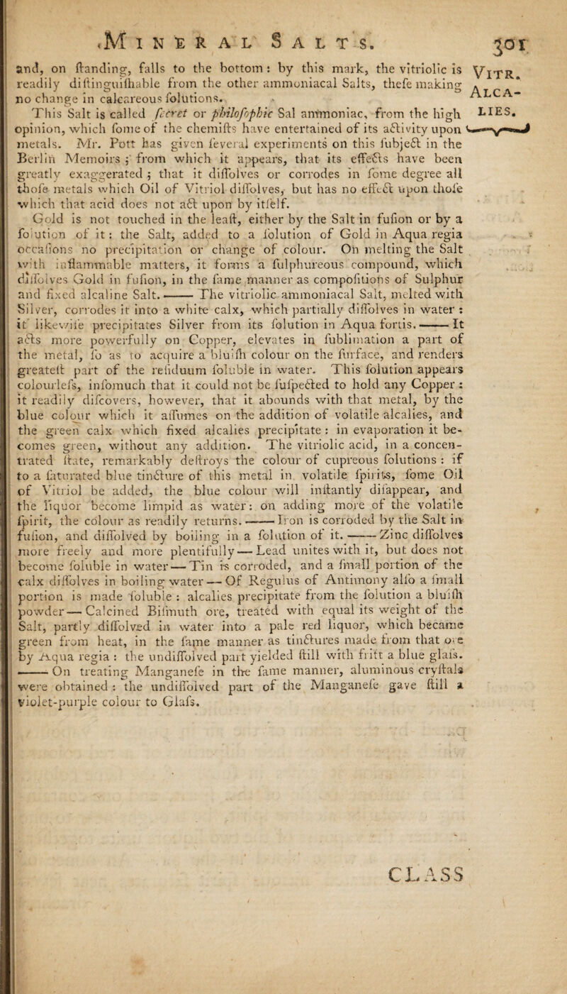<M xneral Salts. jo i and, on {landing, falls to the bottom : by this mark, the vitriolic is readily diftinguifhable from the other ammoniacal Salts, thefe making » no change in calcareous folutions. . This Salt is called fccret or philofopbic Sal ammoniac, from the high LIES, opinion, which fomeof the chemifts have entertained of its activity upon metals. Mr. Pott has given feveral experiments on this lubjefl in the Berlin Memoirs ; from which it appears, that its effects have been greatly exaggerated ; that it difTolves or corrodes in fome degree all thofe metals which Oil of Vitriol difTolves, but has no effect upon thole which that acid does not a6l upon by itlblf. Gold is not touched in the leaft, either by the Salt in fufion or by a folution of it : the Salt, added to a i'olution of Gold in Aqua regia otcafions no precipitation or change of colour. On melting the Salt with inflammable matters, it forms a fulphureous compound, which daifolves Gold in fufion, in the fame manner as compofitions of Sulphur and fixed alcaline Salt.-The vitriolic ammoniacal Salt, melted with Silver, corrodes it into a white calx, which partially difTolves in water : it likev/ife precipitates Silver from its folution in Aqua fords.-It a£ls more powerfully on Copper, elevates in fublimation a part of the metal, To as to acquire a bluifh colour on the furface, and renders greatetl part of the reiiduum foluble in water. This folution appears colourleTs, infomuch that it could not be fufpefied to hold any Copper ; it readily difeovers, however, that it abounds with that metal, by the blue colour which it atfumes on the addition of volatile alcalies, and the green calx which fixed alcalies precipitate : in evaporation it be¬ comes green, without any addition. The vitriolic acid, in a concen¬ trated ftate, remarkably deflroys the colour of cupreous folutions : if to a faturated blue tinature of this metal in volatile fpirits, Tome Oil of Vitriol be added, the blue colour will inilantly disappear, and the liquor become limpid as water: on adding more of the volatile fpirit, the colour as readily returns.——Iron is corroded by the Salt in fufion, and diffolved by boiling in a folution of it.--Zinc diflolves more freely and more plentifully — Lead unites with it, but does not become foluble in water — Tin i-s corroded, and a fmall portion of the calx difTolves in boiling water — Of Regulus of Antimony alio a fmall portion is made foluble : alcalies precipitate from the folution a bluifh powder — Calcined Bifmuth ore, treated with equal its weight of the Salt, partly diffolved in water into a pale red liquor, which became green from heat, in the fame manner as tin&ures made from that ore by Aqua regia : the undiffolved part yielded ftill with fritt a blue glai’s. ■-On treating Manganefe in the fame manner, aluminous cryflals were obtained *. the undiffolved part of the Manganefe gave ftill a violet-purple colour to Giafs. CLASS
