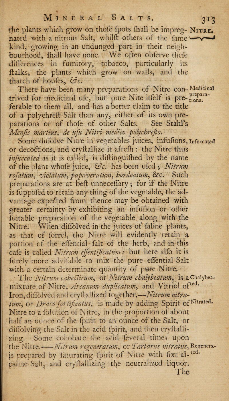 the plants which grow on thofe fpots fhall be impreg- Nitre* nated with a nitrous Salt, whilft others of the fame'— kind, growing in an undunged part in their neigh¬ bourhood, fhall have none. We often obferve thefe differences in fumitory, tobacco, particularly its ftalks, the plants which grow on walls, and the thatch of houfes, &c. There have been many preparations of Nitre con- Medicinal trived for medicinal ufe, but pure Nite itfelf is pre-§^s^a ferable to them all, and has a better claim to the title of a polychreft Salt than any, either of its own pre¬ parations or of thofe ot other Salts. See Stahl’s Menjts mart ms, de ufu Nitri medico poly chr eft 0, Some diffolve Nitre in vegetables juices, infufions, infuceated or decodblons, and cryftallize it afrefh : the Nitre thus inftuccat'ed as it is called, is diftinguifhed by the name of the plant whofe juice, &c. has been ufed •, Nitrum rofatum, violatum, papaver atum,hordeatum, &c. Such preparations are at belt unneceffary; for if the Nitre is fuppdied to retain any thing of the vegetable, the ad¬ vantage expe&ed from thence may be obtained with greater certainty by exhibiting an infufion or other fuitable preparation of the vegetable along with the Nitre. When diffolved in the juices of faline plants, as that of forrel, the Nitre will evidently retain a portion of the effential fait of the herb, and in this cafe is called Nitrum ejfentificatum: but here alfo it is fnrely more advifable to mix the pure effential Salt with a certain determinate quantity of pure Nitre. The Nitrum caheElicum, or Nitrum chalybeatum, is a-Chalybea- mixture of Nitre, Arcanum duplicatum, and Vitriol ofteci* Iron,diffolved and cryftallized together,—Nitrum nitra- turn, or Draco fortificatus, is made by adding Spirit 0fNrtrated“ Nitre to a folution of Nitre, in the proportion of about half an ounce of the fpirit to an ounce of the Salt, or diffolving the Salt in the acid fpirit, and then cryftalli- zing. Some cohobate the acid feveral times upon the Nitre.-Nitrum regeneratum, or 'Tartarus nitratus. Regenera- is prepared by faturating fpirit of Nitre with fixt al- Led* caline Salt, and cryflaliizing the neutralized liquor. The