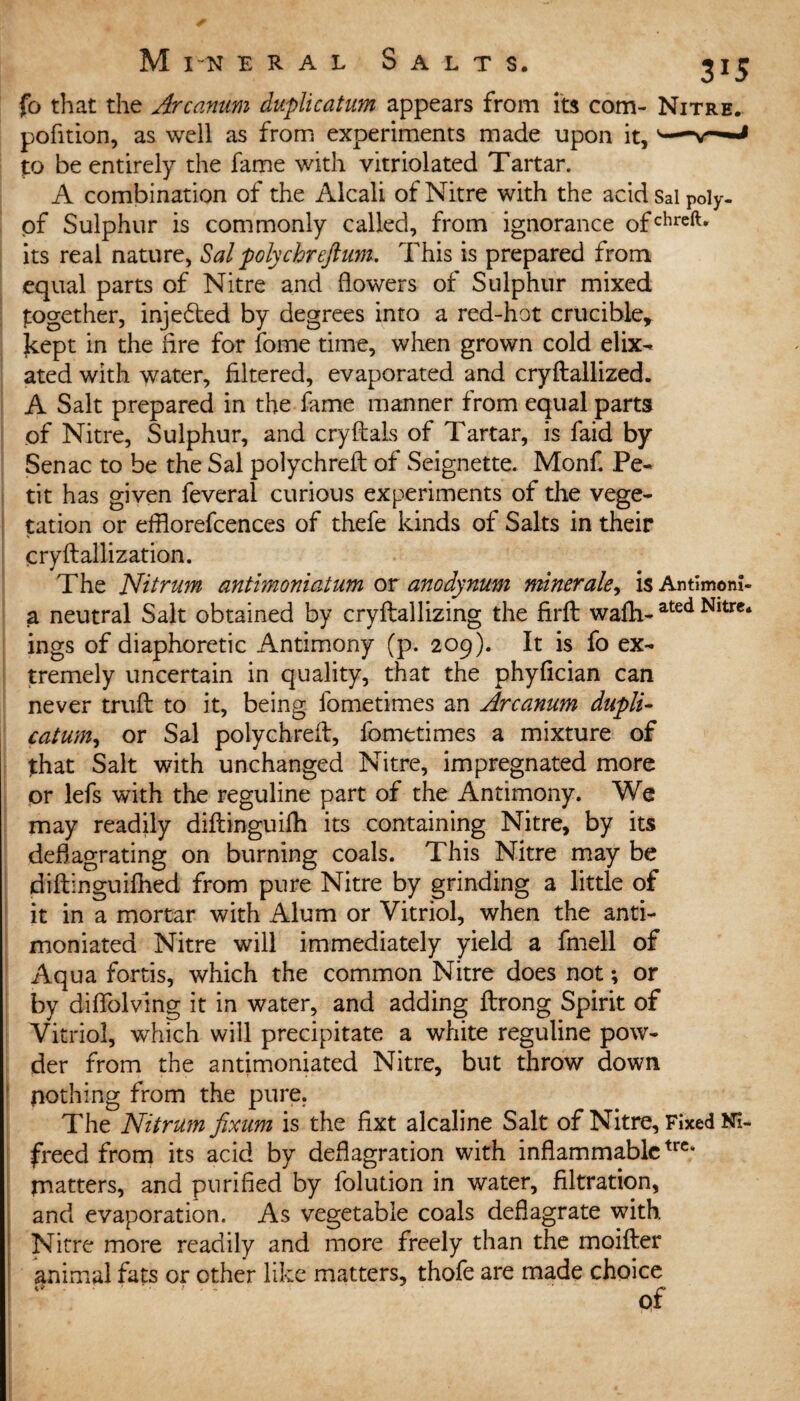 fo that the Arcanum duplicatum appears from its com- Nitre. pofition, as well as from experiments made upon it, s— to be entirely the fame with vitriolated Tartar. A combination of the Alcali of Nitre with the acidsaipoly- of Sulphur is commonly called, from ignorance ofchreft* its real nature, Sal polychreftum. This is prepared from equal parts of Nitre and flowers of Sulphur mixed together, inje£ted by degrees into a red-hot crucible, kept in the Are for fome time, when grown cold elix- ated with water, filtered, evaporated and cryftallized. A Salt prepared in the fame manner from equal parts of Nitre, Sulphur, and crystals of Tartar, is faid by Senac to be the Sal polychreit of Seignette. Monf Pe¬ tit has given feveral curious experiments of the vege¬ tation or efflorefcences of thefe kinds of Salts in their cryftallization. The Nitrum antimoniatum or anodynum minerale, isAntimom- a neutral Salt obtained by cryftallizing the firft wafh- ated Nltrc‘ ings of diaphoretic Antimony (p. 209). It is fo ex¬ tremely uncertain in quality, that the phyfician can never trufl: to it, being fometimes an Arcanum dupli- catum, or Sal polychreft, fometimes a mixture of that Salt with unchanged Nitre, impregnated more or lefs with the reguline part of the Antimony. We may readily diflinguilh its containing Nitre, by its deflagrating on burning coals. This Nitre may be diftinguiftied from pure Nitre by grinding a little of it in a mortar with Alum or Vitriol, when the anti- moniated Nitre will immediately yield a fmell of Aqua fortis, which the common Nitre does not; or by diflolving it in water, and adding flrong Spirit of Vitriol, which will precipitate a white reguline pow¬ der from the antimoniated Nitre, but throw down nothing from the pure. The Nitrum fixum is the fixt alcaline Salt of Nitre, Fixed Ni- freed from its acid by deflagration with inflammabletrc* matters, and purified by folution in water, filtration, and evaporation. As vegetable coals deflagrate with Nitre more readily and more freely than the moifter animal fats or ether like matters, thofe are made choice of