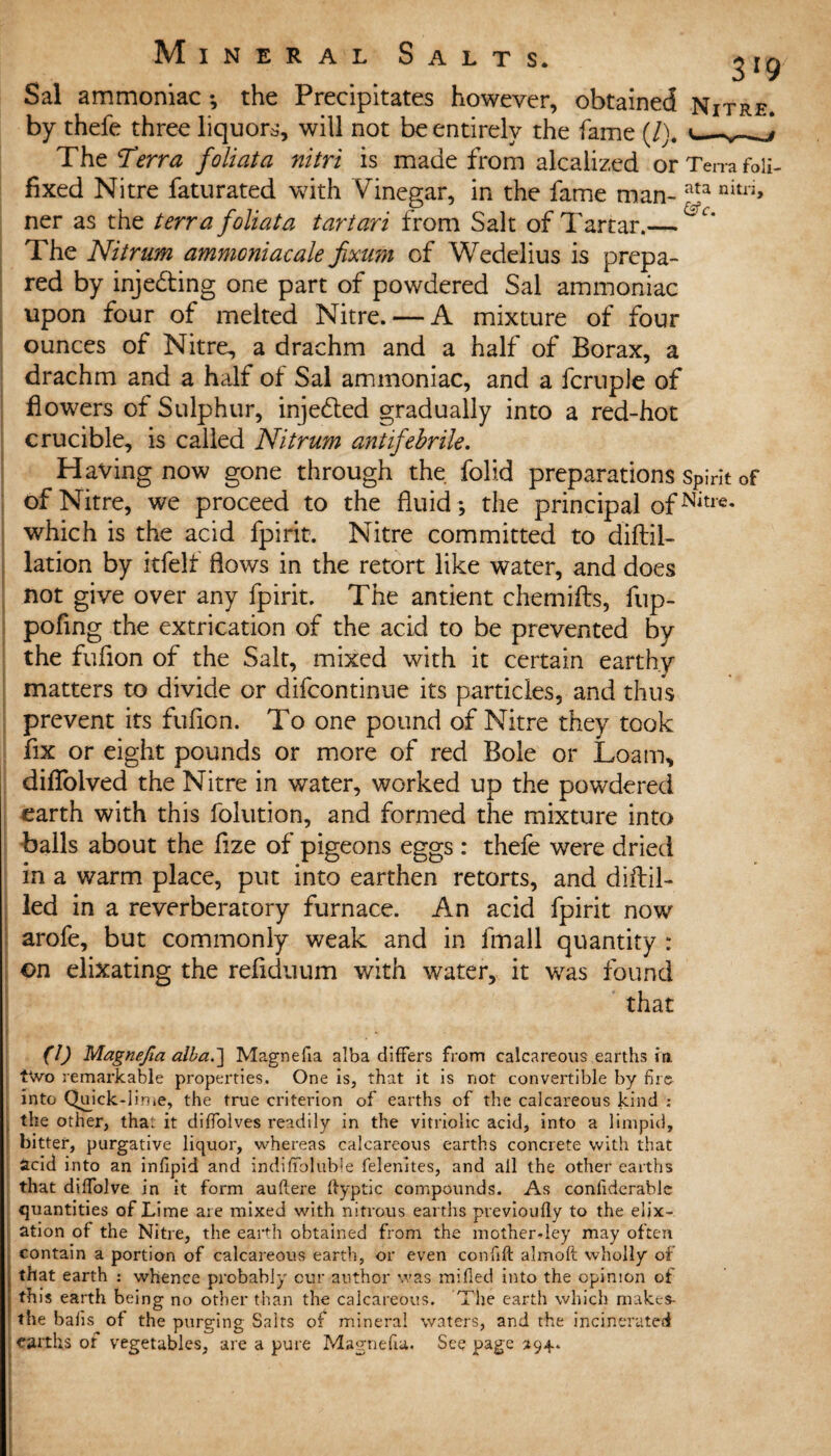 Sal ammoniac •, the Precipitates however, obtained Nitre. by thefe three liquors, will not be entirely the fame (/). The Terra foliata nitri is made from alcalized or Terra foli- fixed Nitre faturated with Vinegar, in the fame man-ata nitri> ner as the terra foliata tartan from Salt of Tartar.— The Nitrum ammoniac ale fixum of Wedelius is prepa¬ red by injecting one part of powdered Sal ammoniac upon four of melted Nitre. — A mixture of four ounces of Nitre, a drachm and a half of Borax, a drachm and a half of Sal ammoniac, and a fcruple of flowers of Sulphur, injected gradually into a red-hot crucible, is called Nitrum antifebrile. Having now gone through the folid preparations Spirit of of Nitre, we proceed to the fluid; the principal ofNitre- which is the acid fpirit. Nitre committed to diftil- lation by rtfelf flows in the retort like water, and does not give over any fpirit. The antient chemifts, fup- poflng the extrication of the add to be prevented by the fuflon of the Salt, mixed with it certain earthy matters to divide or difcontinue its particles, and thus prevent its fuflon. To one pound of Nitre they took fix or eight pounds or more of red Bole or Loam, diflolved the Nitre in water, worked up the powdered earth with this folution, and formed the mixture into balls about the flze of pigeons eggs: thefe were dried in a warm place, put into earthen retorts, and didd¬ led in a reverberatory furnace. An acid fpirit now arofe, but commonly weak and in fmall quantity : ©n elixating the refiduum with water, it was found that (I) Magnefia alba.] Magnefia alba differs from calcareous earths In two remarkable properties. One is, that it is not convertible by fire into Quick-lime, the true criterion of earths of the calcareous kind ; the other, that it diffolves readily in the vitriolic acid, into a limpid, bitter, purgative liquor, whereas calcareous earths concrete with that acid into an infipid and indifibluble felenites, and ail the other earths that dsifolve in it form auftere ifyptic compounds. As confiderablc quantities of Lime are mixed with nitrous earths previoufly to the elix- ation of the Nitre, the earth obtained from the mother-ley may often contain a portion of calcareous earth, or even confift almoft wholly of that earth : whence probably cur author was milled into the opinion of this earth being no other than the calcareous. The earth which makes- the bails of the purging Salts of mineral waters, and the incinerated earths of vegetables, are a pure Magnefia. See page 294.