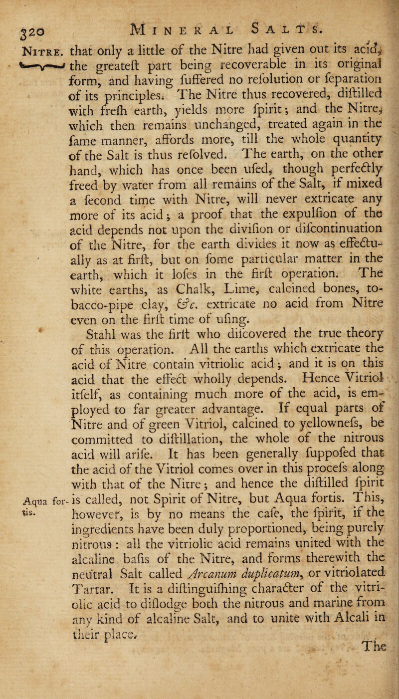 220 Mineral S a l t s. Nitre, that only a little of the Nitre had given out its acidf* fc—v-w the greateft part being recoverable in its original form, and having fuffered no refolution or feparation of its principles, The Nitre thus recovered, diftilled with frefti earth, yields more fpirit; and the Nitre^ which then remains unchanged, treated again in the fame manner, affords more, till the whole quantity of the Salt is thus refolved. The earth, on the other hand, which has once been ufed, though perfectly freed by water from all remains of the Salt, if mixed a fecond time with Nitre, will never extricate any more of its acid; a proof that the expulfion of the acid depends not upon the divifion or difcontinuation of the Nitre, for the earth divides it now as effedtu- ally as at ffrft, but on fome particular matter in the earth, which it lofes in the firft operation. The white earths, as Chalk, Lime, calcined bones, to¬ bacco-pipe clay, &c, extricate no acid from Nitre even on the firft time of ufmg. Stahl was the firit who difcovered the true theory of this operation. All the earths which extricate the acid of Nitre contain vitriolic acid; and it is on this acid that the effect wholly depends. Hence Vitriol itfelf, as containing much more of the acid, is em~ Stayed to far greater advantage. If equal parts of litre and of green Vitriol, calcined to yellownefs, be committed to diftillation, the whole of the nitrous acid will arife. It has been generally fuppofed that the acid of the Vitriol comes over in this procefs along with that of the Nitre; and hence the diftilled fpirit Aqua for-is called, not Spirit of Nitre,, but Aqua fortis. This, *ls* however, is by no means the cafe, the fpirit, if the ingredients have been duly proportioned, being purely nitrous : all the vitriolic acid remains united with the alcaline bafis of the Nitre, and forms therewith the neutral Salt called Arcanum duplicatum, or vitriolated Tartar. It is a cliftinguidling character of the vitri¬ olic acid to diflodge both the nitrous and marine from any kind of alcaline Salt, and to unite with Alcali in their place* The