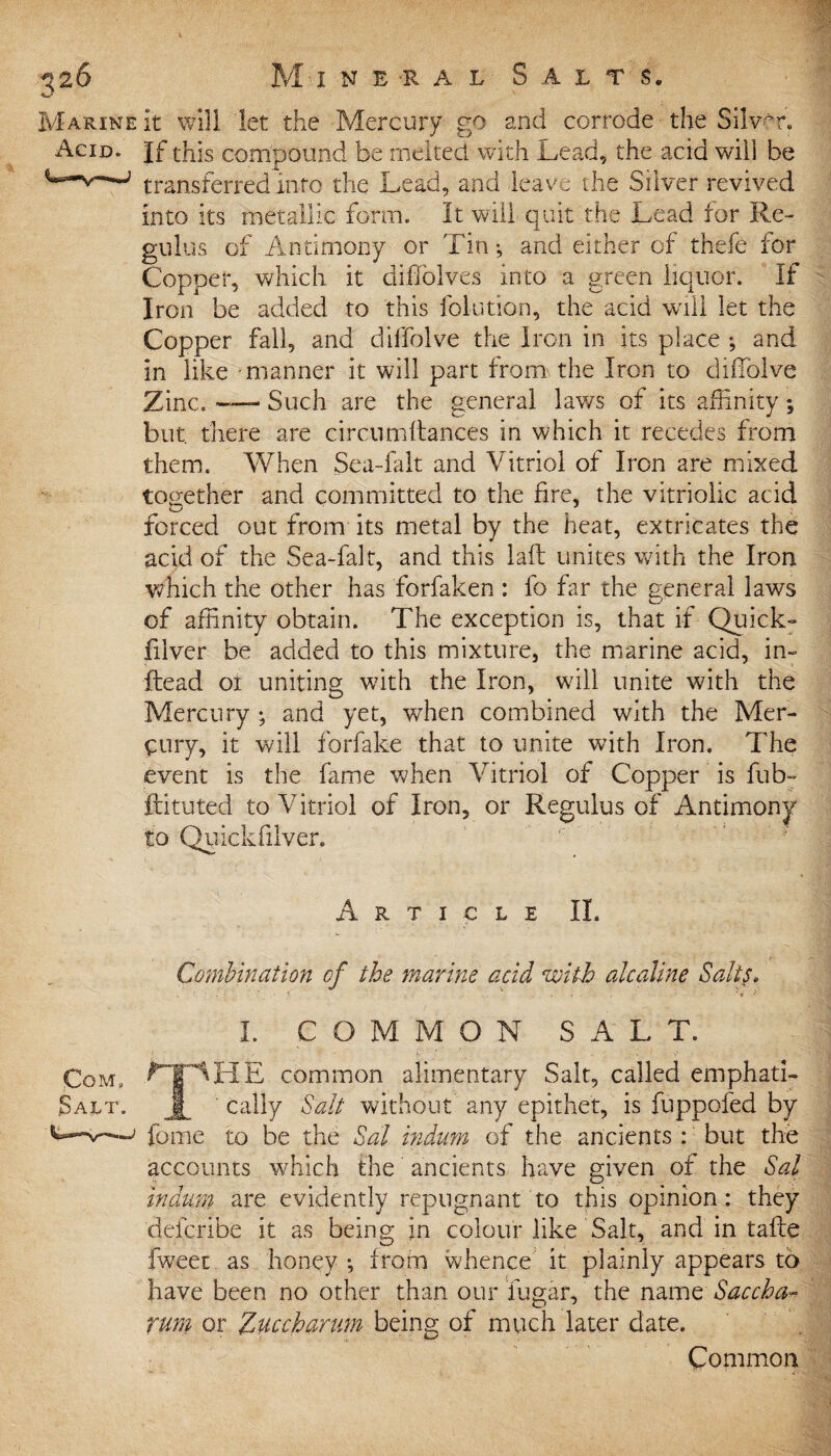 Marine it will let the Mercury go and corrode ■ the Silver. Acid. If this compound be melted with Lead, the acid will be ***~^—~> transferred into the Lead, and leave the Silver revived into its metallic form. It will quit the Lead for Re- gulus of Antimony or Tin *, and either of thefe for Copper, which it diffolves into a green liquor. If Iron be added to this folution, the acid wall let the Copper fall, and dilfolve the Iron in its place ; and in like manner it will part froira the Iron to diflolve Zinc. —- Such are the general laws of its affinity ; but. there are circumftances in which it recedes from them. When Sea-falt and Vitriol of Iron are mixed together and committed to the fire, the vitriolic acid forced out from its metal by the heat, extricates the acid of the Sea-falt, and this laft unites with the Iron which the other has forfaken : fo far the general laws of affinity obtain. The exception is, that if Quick- filver be added to this mixture, the marine acid, in- Head or uniting wfith the Iron, will unite with the Mercury ; and yet, when combined with the Mer¬ cury, it will for fake that to unite with Iron. The event is the fame when Vitriol of Copper is fub- ftituted to Vitriol of Iron, or Regulus of Antimony to Qffickfilver. Article II. Combination of the marine acid with alcaVine Salts. I. COMMON S A L T. Com, rpHE common alimentary Salt, called emphati- Sa.lt. jf cally Salt without any epithet, is fuppofed by fome to be the Sal indum of the ancients: but the accounts which the ancients have given of the Sal indum are evidently repugnant to this opinion: they defcribe it as being in colour like Salt, and in taffie fweet as honey *, from whence it plainly appears to have been no other than our fugar, the name Saccha- rum or Zuccharum being of much later date. Common