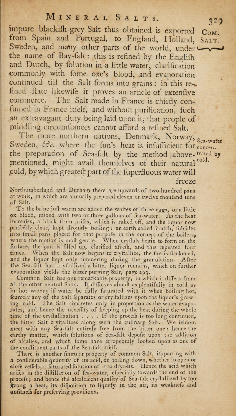 impure blackifh-grey Salt thus obtained is exported Com. from Spain and Portugal, to England, Holland, Salt’. Sweden, and many other parts of the world, under'—v— the name of Bay-falt: this is refined by the Englifh. and Dutch, by lolution in a little water, clarification commonly with fome oxe’s blood, and evaporation continued till the Salt forms into grains: in this re-» fined ftate likewife it proves an article of extenfive commerce, i he Salt made in France is chiefly con- fumed in France itl'elf, and without purification, fuch an extravagant duty being laid upon it, that people of middling circumflances cannot afford a refined Salt. The more northern nations, Denmark, Norway, Sga Sweden, c3c. where the fun’s heat is infufficient for con™-** the preparation of Sea-fJt by the method ..above-trfed mentioned, might avail themlelves of their naturalcold* cold, by which greateil part of the fuperfiuous water will freeze Northumberland and Durham there are upwards of two hundred pans at woik, in wliich are annually prepared eleven or twelve thoufand tuns of Salt. To the brine juft warm are added the whites of three eggs, ora little ox blood, mixed with two or three gallons of lea-water. As the heat increafes, a black fcum arifes, which is raked off*, and the liquor now perfectly clear, kept ftrongly boiling : an earth called fcratch, fubfides into fmall pans placed for that purpofe in the corners of the boilers, where the motion is moll gentle. When cryftals begin to form on the furface, the pan is filled up, clarified afirefti, and this repeated four .times. When the Salt now begins to cryftalljze, the fire is flackened, and the liquor kept only fimmering during the granulation. After the Sea-falt has cryftaUized a bitter liquor remains, which on further evaporation yields the bitter purging Salt, page 293. Common Salt has one remarkable property, in which it differs from all the other neutral Salts. It diftblves alrnoft as plentifully in cold as in hot water; if water be fully faturated with it when boiling hot, fcarcely any of the Salt fpparates or pryftallizes upon the liquor’s grow¬ ing cold. The Salt concretes only in proportion as the water evapo¬ rates, and hence the neceftity of keeping up the heat during the whole time of the cryftallization .... If the procefs is too long continued, the bitter Salt cryftallizes along with the culinary Salt. We leldom meet with any Sea-falt entirely free from the bitter one : hence the earthy matter, which folutions of Sea-falt depofit upon the addition of alcalies, and yvhich fome have erropequfty looked upon as one of the conftituent parts of the Sea-falt itl'elf. There is another fingular property of common Salt, its parting with a confiderable quantity of its acid, on boiling down, whether in open or clofe veffels, a faturated folution of it to drynel’s. Hence the acid which arifes in the diftillation of fea-water, elpecially towards the end of the procefs; and hence the alcalefcent quality of Sea-falt cryftaUized by too ftrong a heat, its difpofition to liquefy in the air, its weaknefs and Vnfitnefs for preferving provifions.