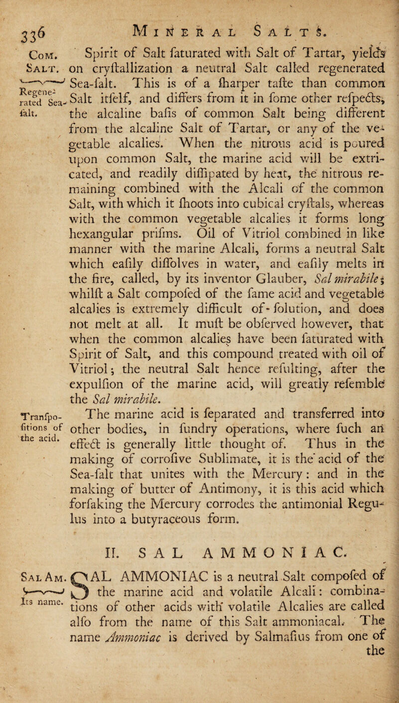 Com. Salt. Regene¬ rated Sea- fait. Tranfpo- fitions of the acid. Mineral Salts. Spirit of Salt faturated with Salt of Tartar, yield's on cryftallization a neutral Salt called regenerated Sea-fait. This is of a ffiarper tafte than common Salt itfelf, and differs from it in fome other refpedts, the alcaline bails of common Salt being different from the alcaline Salt of Tartar, or any of the ve¬ getable alcalies. When the nitrous acid is poured upon common Salt, the marine acid will be extri¬ cated, and readily diffipated by heat, the nitrous re¬ maining combined with the Alcali of the common Salt, with which it fhoots into cubical cryltals, whereas with the common vegetable alcalies it forms long hexangular prifms. Oil of Vitriol combined in like manner with the marine Alcali, forms a neutral Salt which eafily diffolves in w7ater, and eafily melts iri the fire, called, by its inventor Glauber, Sal mirabilei whilfl a Salt compofed of the fame acid and vegetable alcalies is extremely difficult of - folution, and does not melt at all. It rnufl be obferved however, that when the common alcalies have been faturated with Spirit of Salt, and this compound treated with oil of Vitriol; the neutral Salt hence refulting, after the expuifion of the marine acid, will greatly refembld the Sal mirabile. The marine acid is feparated and transferred into other bodies, in fundry operations, where fuch ail effedt is generally little thought of. Thus in the making of corrofive Sublimate, it is the’ acid of the Sea-falt that unites with the Mercury : and in the making of butter of Antimony, it is this acid which forfaking the Mercury corrodes the antimonial Regu- lus into a butyraceous form. IL SAL A M M O N I A C. Sal Am. QAL AMMONIAC is a neutral Salt compofed of v—-v—j the marine acid and volatile Alcali: combina- L, name. tjons Qf otpi€r acids with' volatile Alcalies are called alfo from the name of this Salt ammoniacaL The name Ammoniac is derived by Salmafius from one of the i