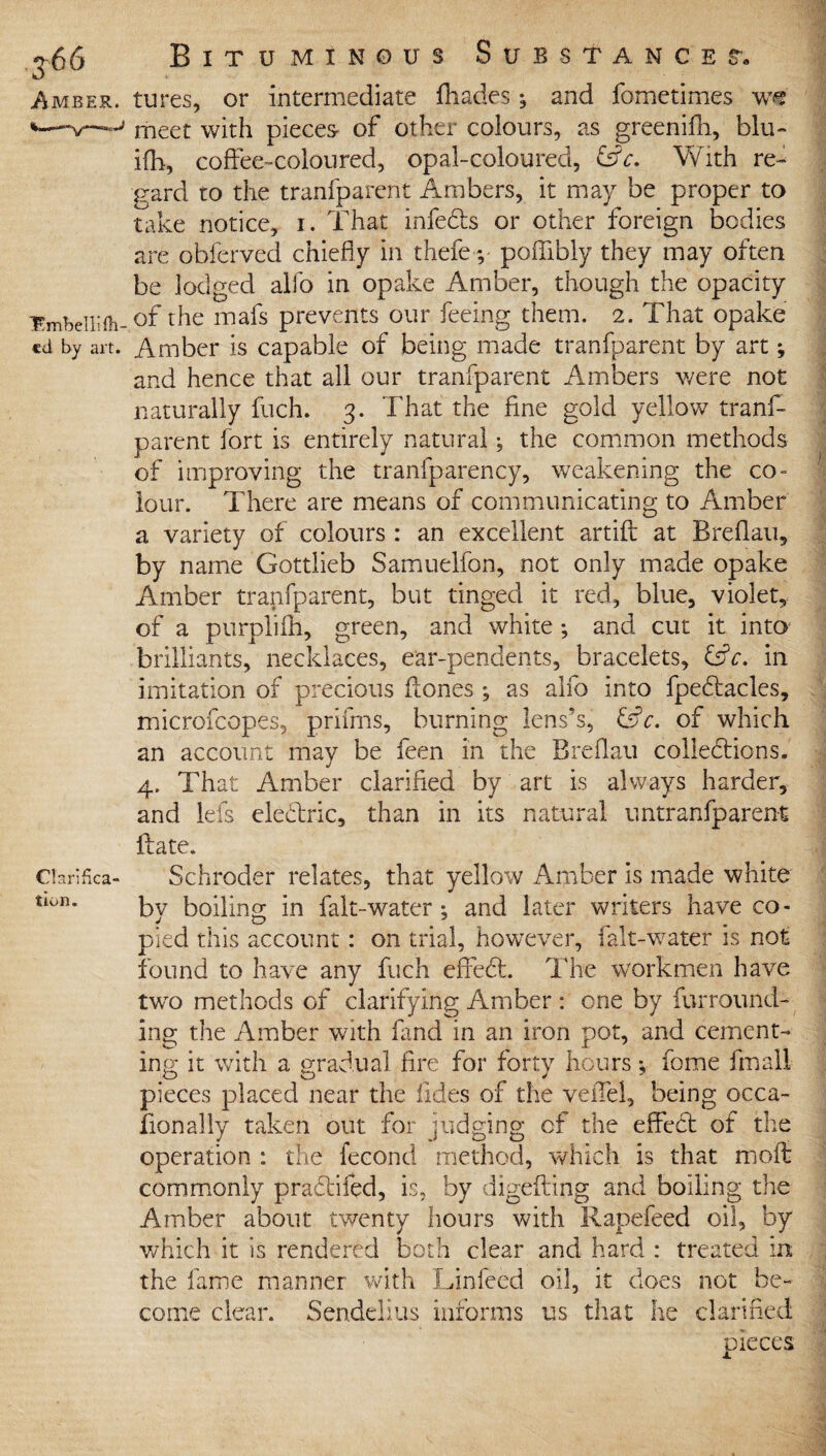 Amber. 'Embelli fil¬ ed by art. Clarifica¬ tion. Bituminous Substances-. tures, or intermediate fliades *, and fometimes w« meet with pieces of other colours, as greenifh, blu- ifh, coffee-coloured, opal-coloured, &c. With re¬ gard ro the tranfparent Ambers, it may be proper to take notice, i. That infedbs or other foreign bodies are obferved chiefly in thefe ;• poffibly they may often be lodged alfo in opake Amber, though the opacity of the mafs prevents our feeing them. 2. That opake Amber is capable of being made tranfparent by art; and hence that all our tranfparent Ambers were not naturally fuch. 3. That the fine gold yellow tranf¬ parent fort is entirely natural; the common methods of improving the transparency, weakening the co¬ lour. There are means of communicating to Amber a variety of colours : an excellent artifl: at Breflau, by name Gottlieb Samuelfon, not only made opake Amber tranfparent, but tinged it red, blue, violet, of a purplifh, green, and white ; and cut it into brilliants, necklaces, ear-pendents, bracelets, fsk. in imitation of precious Hones ; as alfo into fpebtacles, microfcopes, prifms, burning lens’s, &c. of which an account may be feen in the Breflau collections. 4. That Amber clarified by art is always harder, and lefs eleCtric, than in its natural untranfparent Hate. Schroder relates, that yellow Amber is made white by boiling in falt-water; and later writers have co¬ pied this account: on trial, however, falt-water is not found to have any fuch effeCt. The workmen have twro methods of clarifying Amber : one by furround¬ ing the Amber with land in an iron pot, and cement¬ ing it with a gradual fire for forty hours *, feme fmall pieces placed near the Tides of the veffel, being occa¬ sionally taken out for judging of the effect of the operation : the fecond method, which is that moffc commonly praCtifed, is, by digefling and boiling the Amber about twenty hours with Rapefeed oil, by which it is rendered both clear and hard : treated in the fame manner with Linfeed oil, it does not be¬ come clear. Sendelius informs us that he clarified pieces X