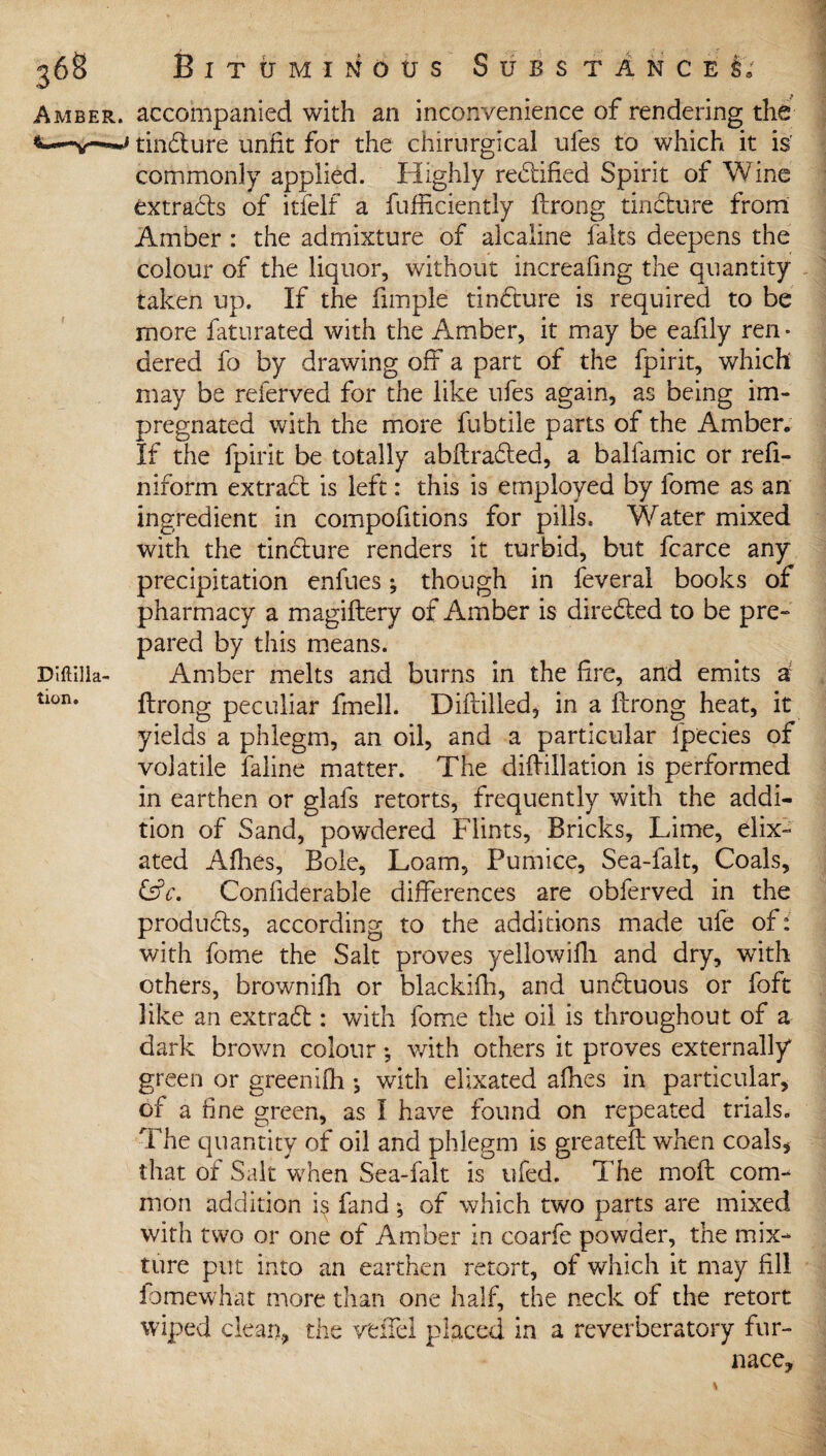 DifUlla tion. 368 Bituminous Substances, Amber, accompanied with an inconvenience of rendering the tindture unfit for the chirurgical ufes to which it is' commonly applied. Highly redtified Spirit of Wine extracts of itfelf a fufficiently ftrong tincture from Amber : the admixture of alcaline fairs deepens the colour of the liquor, without increafing the quantity taken up. If the fimple tindture is required to be more faturated with the Amber, it may be eafily ren • dered fo by drawing off a part of the fpirit, which may be referved for the like ufes again, as being im¬ pregnated with the more fubtile parts of the Amber. If the fpirit be totally abftradled, a balfamic or refi- niform extract is left: this is employed by fome as an ingredient in compofitions for pills. Water mixed with the tindture renders it turbid, but fcarce any precipitation enfues *, though in feveral books of pharmacy a magiftery of Amber is diredted to be pre- pared by this means. Amber melts and burns in the fire, and emits a ftrong peculiar fmell. Diftilled, in a ftrong heat, it yields a phlegm, an oil, and a particular fpecies of volatile faline matter. The diftillation is performed in earthen or glafs retorts, frequently with the addi¬ tion of Sand, powdered Flints, Bricks, Lime, eiix- ated Afhes, Bole, Loam, Pumice, Sea-falt, Coals, i£c. Considerable differences are obferved in the products, according to the additions made ufe of: with fome the Salt proves yellowifh and dry, with others, brownifn or blackifh, and undtuous or foft like an extradt: with fome the oil is throughout of a dark brown colour *, with others it proves externally green or greenifh •, with elixated afhes in particular, of a fine green, as I have found on repeated trials. The quantity of oil and phlegm is greateft when coals* that of Salt when Sea-falt is ufed. The moft com¬ mon addition i$ fand *, of which two parts are mixed with two or one of Amber in coarfe powder, the mix¬ ture put into an earthen retort, of which it may fill fomewhat more than one half, the neck of the retort wiped clean, the veiled placed in a reverberatory fur¬ nace.