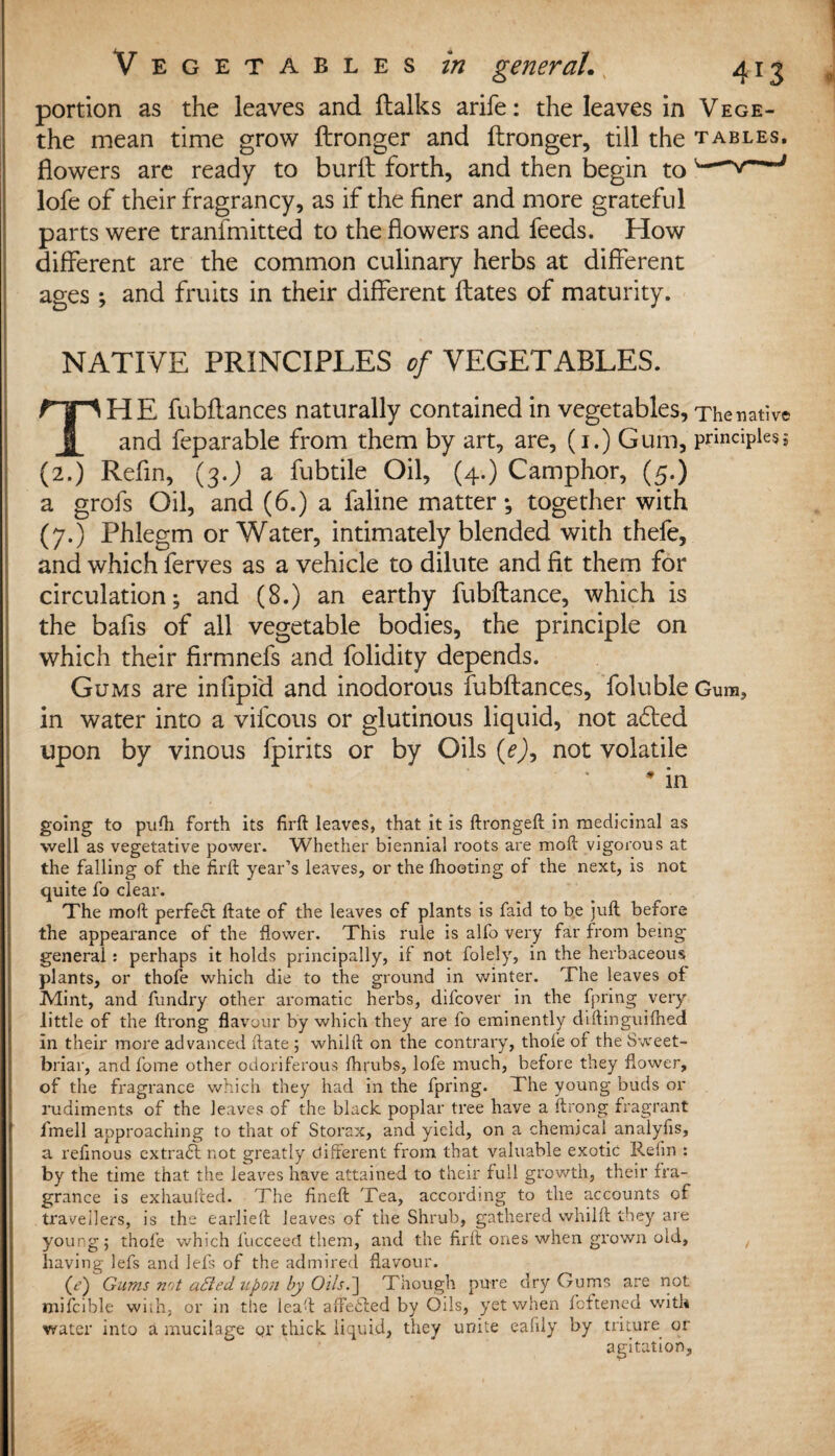 portion as the leaves and ftalks arife: the leaves in Vege- the mean time grow ftronger and ftronger, till the tables. flowers are ready to burft forth, and then begin tov— lofe of their fragrancy, as if the finer and more grateful parts were tranlmitted to the flowers and feeds. How different are the common culinary herbs at different ages ; and fruits in their different Hates of maturity. NATIVE PRINCIPLES of VEGETABLES. THE fubftances naturally contained in vegetables. The native and feparable from them by art, are, (1.) Gum, principles5 (2.) Refin, (3 J a fubtile Oil, (4.) Camphor, (5.) a grofs Oil, and (6.) a faline matter •, together with (7.) Phlegm or Water, intimately blended with thefe, and which ferves as a vehicle to dilute and fit them for circulation; and (8.) an earthy fubftance, which is the bafis of all vegetable bodies, the principle on which their firmnefs and folidity depends. Gums are infipid and inodorous fubftances, foluble Gum, in water into a vifcous or glutinous liquid, not a£ted upon by vinous fpirits or by Oils (e)y not volatile # in ; ■ going to pufti forth its firft leaves, that it is ftrongeft in medicinal as well as vegetative power. Whether biennial roots are raoft vigorous at the falling of the firft year’s leaves, or the lhooting of the next, is not quite fo clear. The mod perfect ftate of the leaves of plants is faid to be juft before the appearance of the flower. This rule is alfo very far from being- general : perhaps it holds principally, if not folely, in the herbaceous plants, or thofe which die to the ground in winter. The leaves of Mint, and fundry other aromatic herbs, difcover in the fpring very little of the ftrong flavour by which they are fo eminently diftinguifhed in their more advanced ftate ; whilft on the contrary, thofe of the Sweet- briar, and fome other odoriferous fhrubs, lofe much, before they flower, of the fragrance which they had in the fpring. The young buds or rudiments of the leaves of the black poplar tree have a ftrong fragrant | fmell approaching to that of Storax, and yield, on a chemical analyfis, a refinous extract not greatly different from that valuable exotic Refin : by the time that the leaves have attained to their full growth, their fra¬ grance is exhaufted. The fineft Tea, according to the accounts of travellers, is the earlieft leaves of the Shrub, gathered whilft they are young; thofe which l’ucceed them, and the firft ones when grown old, having lefs and left of the admired flavour. (<?) Gums n'it aEied. upon by Oils.'] Though pure dry Gums are not mifcible wiih, or in the leaft affe£ted by Oils, yet when fattened with water into a mucilage qr thick liquid, they unite eafily by triture or 01 agitation.