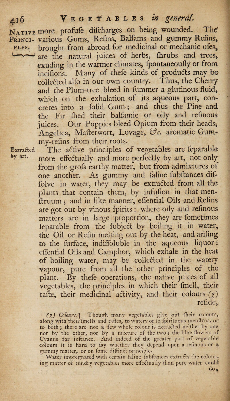 PLES- Native more profufe difcharges on being wounded. The' Princi- various Gums, Refins, Balfams and gummy Refine, brought from abroad for medicinal or mechanic ufes, are the natural juices of herbs, fhrubs and trees, exuding in the warmer climates, fpontaneoufly or from incifions. Many of thefe kinds of produ&s may be collected alfo in our own country. Thus, the Cherry and the Plum-tree bleed in fummer a glutinous fluid, which on the exhalation of its aqueous part, con¬ cretes into a folid Gum * and thus the Pine and the Fir flied their balfamic or oily and refinous juices. Our Poppies bleed Opium from their heads* Angelica, Mafterwort, Lovage, &V. aromatic Gum* my-refins from their roots. The active principles of vegetables are feparabk more effe&uaily and more perfectly by art, not only from the grofs earthy matter, but from admixtures of one another. As gummy and faline fubflances dif* folve in water, they may be extracted from all the plants that contain them, by infufion in that men- ftruum; and in like manner, effential Oils and Refins are got out by vinous fpirits: where oily and refinous matters are in large proportion, they are fometimes feparable from the fubjedt by boiling it in water, the Oil or Refin melting out by the heat, and arifing to the furface, indiffoluble in the aqueous liquor:: effential Oils and Camphor, which exhale in the heat of boiling water, may be colledted in the watery vapour, pure from all the other principles of the plant. By thefe operations, the native juices of all vegetables, the principles in which their fmell, their tafte, their medicinal a&ivity, and their colours (g) refide. Extracted by art. (g) Colours.J Though many vegetables give out their colours, along with their fmells and taftes., to watery or to fpirituous menftrua, or to both $ there are not a few whole colour is extracted neither by one nor by the other, nor by a mixture of the twothe blue flowers of Cyanus for inftance. And indeed of the greater part of vegetable colours it is hard to fay whether they depend upon a refinous or a gummy matter, or on fome diftintt principle. Water impregnated with certain laline fubflances extra61s the colour¬ ing matter of fundrv vegetables more efle&uaUy than pure water could do *