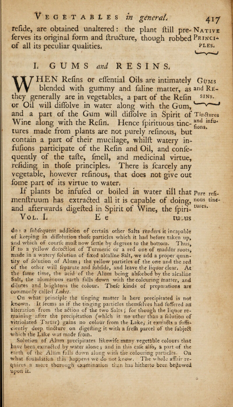 refide, are obtained unaltered: the plant ftill pre-^ Native ferves its original form and ftru&ure, though robbed Prince of all its peculiar qualities, ples. I. GUMS and RESINS, WHEN Reims or eflential Oils are intimately Gtnvis blended with gummy and faline matter, as and Re- they generally are in vegetables, a part of the Refin SINS* or Oil will difiolve in water along with the Gum,' v a and a part of the Gum will diffolve in Spirit of Tir.aures Wine along with the Refin. Hence fpirituous tine- ^smfu^ tures made from plants are not purely refinous, but contain a part of their mucilage, whilft watery in- fufions participate of the Refin and Oil, and confe- quently of the tafte, fmell, and medicinal virtue, redding in thofe principles. There is fcarcely any vegetable, however refmous, that does not give out fome part of its virtue to water, If plants be infufed or boiled in water till that pnre refi- menltruum has extracted all it is capable of doing, nou$ tinc= and afterwards digefted in Spirit of Wine, the fpiri- tUies' Vol. L E e tuous do : 2 fubfequent addition of certain other Salts renders it incapable of keeping in diffokition thofe particles which it had before taken op, and which of courfe mud now fettle by degrees to the bottom. Thus, if to a yellow deco<5fiori of Turmeric or a red one of madder roots* made in a watery folution of fixed alcallne Salt, we add a proper quan¬ tity of folution of Alum ; the yellow particles of the one and the ied of the other will feparate and fubfide, and leave the liquor clear, At the fame time, the acid of the Alum being abforbed by the alcaline Salt, the aluminous earth falls down with the colouring fnatter, and dilutes and brightens the colour. Thefe kinds of preparations are commonly called Lakes. On what principle the tinging matter is here precipitated is not known. It leems as if the tinging particles themfelves had fuffered art Alteration from the action of the two Salts j for though the liquor re¬ maining after the precipitation (which is no other than a folution of vitriolated Tartar) gains no colour from the Lake* it extracts a fuffi- ciently deep tincture on digefting it with a frefh parcel of the fubieSt V/hich the Lake was made from. Solution of Alum precipitates likewife many vegetable colours that have been extracted by water alone * and in this cafe alfo, a part of the earth of the Akim falls down along with the colouring particles. On ^vhat foundation this happens we do not know. The whole affair re¬ quires a more thorough examination than has hitherto been bestowed upon it.