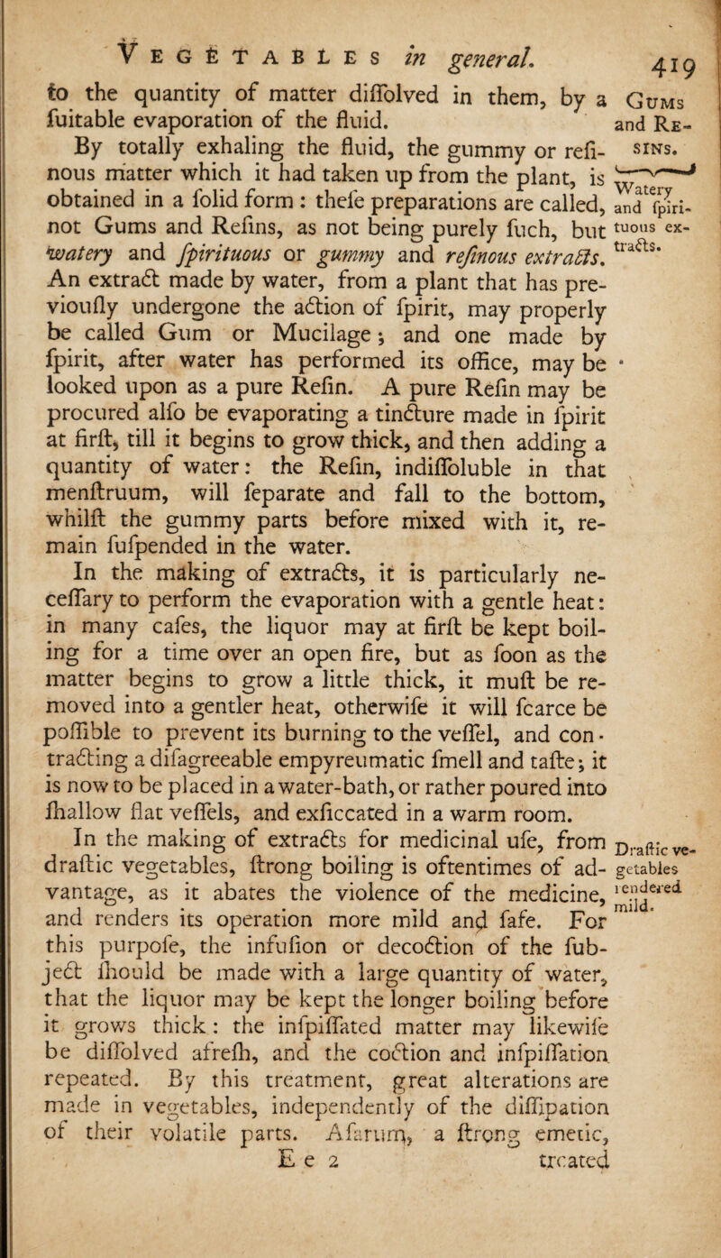 Vegetables in general. ^jg to the quantity of matter diflolved in them, by a Gums fuitable evaporation of the fluid. and Re- By totally exhaling the fluid, the gummy or refl- sins. nous matter which it had taken up from the plant, is obtained in a folid form : thefe preparations are called, an<T fpLi- not Gums and Refins, as not being purely fuch, but tuous ex- *watery and fpirituous or gummy and refinous extracts. tra<as* An extract made by water, from a plant that has pre- vioufly undergone the adion of fpirit, may properly be called Gum or Mucilage ♦, and one made by fpirit, after water has performed its office, may be • looked upon as a pure Refin. A pure Refin may be procured alfo be evaporating a tindure made in fpirit at firft, till it begins to grow thick, and then adding a quantity of water: the Refin, indifioluble in that menftruum, will feparate and fall to the bottom, whilft the gummy parts before mixed with it, re¬ main fufpended in the water. In the making of extracts, it is particularly ne- ceflary to perform the evaporation with a gentle heat: in many cafes, the liquor may at firft be kept boil¬ ing for a time over an open fire, but as foon as the matter begins to grow a little thick, it mu ft be re¬ moved into a gentler heat, otherwife it will fcarce be poflible to prevent its burning to the veflel, and con • trading a difagreeable empyreumatic fmell and tafte; it is now to be placed in a water-bath, or rather poured into fhallow flat vefiels, and exficcated in a warm room. In the making of extrads for medicinal ufe, from Dra{Hcve, draftic vegetables, ftrong boiling is oftentimes of ad- getables vantage, as it abates the violence of the medicine, j^ei’ed and renders its operation more mild and fafe. For m this purpofe, the infufion or decodion of the fub- jed fliould be made with a large quantity of water, that the liquor may be kept the longer boiling before it grows thick: the infpiflated matter may likewife be diffolved afrefh, and the codion and infpiflation repeated. By this treatment, great alterations are made in vegetables, independently of the diffipation of their volatile parts. Afaruiq, a ftrong emetic,