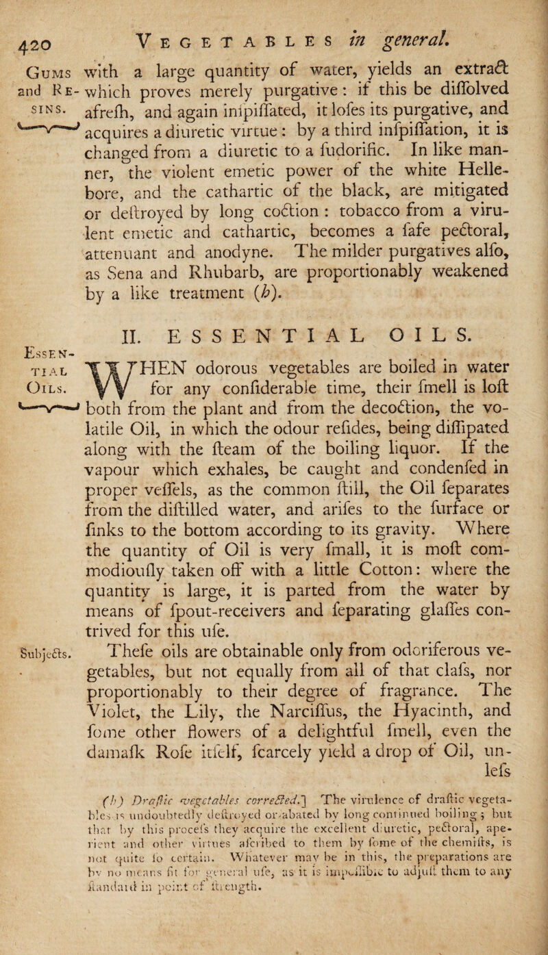 Gums with a large quantity of water, yields an extrad and He-which proves merely purgative: if this be diffolved SINS- afrefh, and again inipiffated, it lofes its purgative, and acquires a diuretic virtue : by a third infpiffation, it is changed from a diuretic to a fudorific. In like man¬ ner, the violent emetic power of the white Helle¬ bore, and the cathartic of the black, are mitigated or deftroyed by long co&ion : tobacco from a viru¬ lent emetic and cathartic, becomes a fafe pe&oral, attenuant and anodyne. The milder purgatives alfo, as Sena and Rhubarb, are proportionably weakened by a like treatment {Jo). ESSENTIAL OILS. HEN odorous vegetables are boiled in water for any confiderabie time, their fmell is loft both from the plant and from the deco&ion, the vo¬ latile Oil, in which the odour refides, being diftipated along with the fteam of the boiling liquor. If the vapour which exhales, be caught and condenfed in proper veffels, as the common ftill, the Oil feparates from the diftilled water, and arifes to the furface or finks to the bottom according to its gravity. Where the quantity of Oil is very final], it is moft com- modioufly taken off with a little Cotton: where the quantity is large, it is parted from the water by means of fpout-receivers and feparating glaffes con¬ trived for this ufe. Sul)jefts. Thefe oils are obtainable only from odoriferous ve¬ getables, but not equally from all of that clafs, nor proportionably to their degree of fragrance. The Violet, the Lily, the Narciffus, the Hyacinth, and feme other flowers of a delightful fmell, even the damafk Rofe itfelf, fcarcely yield a drop of Oil, un- lefs (h) Dr a (He vegetables correbled.l The virulence of draftic vegeta¬ bles is undoubtedly deftroyed oivabated by long continued boiling ; but that by this procels they acquire the excellent diuretic, peftoral, ape¬ rient and other virtues aicribed to them by feme of the ehemifts, is not quite io certain. Whatever may be in this, the preparations are by no means fit for general ufe, as it is impdliblc to adjuil them to any Hand a id in point of itrength.